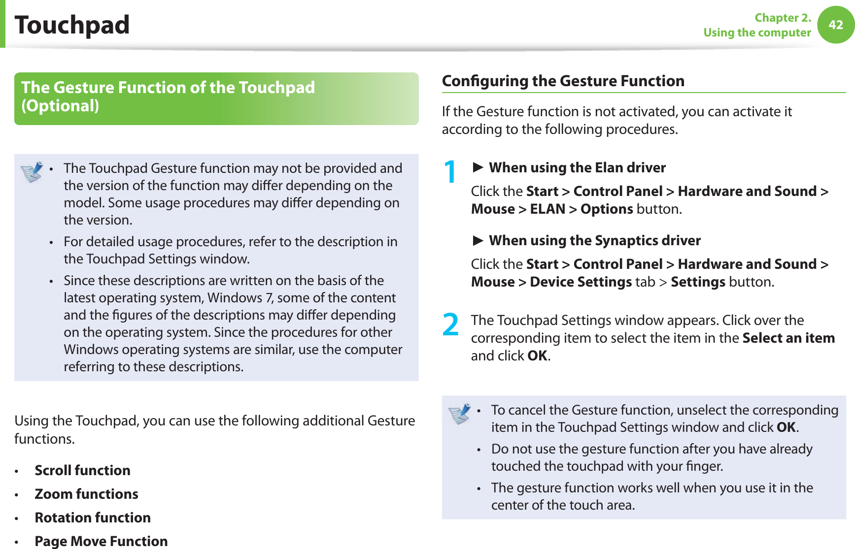 42Chapter 2. Using the computerThe Gesture Function of the Touchpad (Optional)The Touchpad Gesture function may not be provided and t the version of the function may di er depending on the model. Some usage procedures may di er depending on the version.For detailed usage procedures, refer to the description in t the Touchpad Settings window.Since these descriptions are written on the basis of the t latest operating system, Windows 7, some of the content and the  gures of the descriptions may di er depending on the operating system. Since the procedures for other Windows operating systems are similar, use the computer referring to these descriptions.Using the Touchpad, you can use the following additional Gesture functions.Scroll functiont Zoom functionst Rotation function t Page Move Functiont Con guring the Gesture FunctionIf the Gesture function is not activated, you can activate it according to the following procedures.1 ► When using the Elan driver Click the Start &gt; Control Panel &gt; Hardware and Sound &gt; Mouse &gt; ELAN &gt; Options button.► When using the Synaptics driverClick the Start &gt; Control Panel &gt; Hardware and Sound &gt; Mouse &gt; Device Settings tab &gt; Settings button.2  The Touchpad Settings window appears. Click over the corresponding item to select the item in the Select an item and click OK.To cancel the Gesture function, unselect the corresponding t item in the Touchpad Settings window and click OK.Do not use the gesture function after you have already t touched the touchpad with your  nger.The gesture function works well when you use it in the t center of the touch area. Touchpad