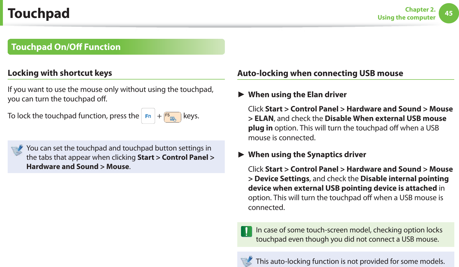 45Chapter 2. Using the computerTouchpad On/O  FunctionLocking with shortcut keysIf you want to use the mouse only without using the touchpad, you can turn the touchpad o .To lock the touchpad function, press the   +   keys.You can set the touchpad and touchpad button settings in the tabs that appear when clicking Start &gt; Control Panel &gt; Hardware and Sound &gt; Mouse.Auto-locking when connecting USB mouse► When using the Elan driver Click Start &gt; Control Panel &gt; Hardware and Sound &gt; Mouse &gt; ELAN, and check the Disable When external USB mouse plug in option. This will turn the touchpad o  when a USB mouse is connected.► When using the Synaptics driver Click Start &gt; Control Panel &gt; Hardware and Sound &gt; Mouse &gt; Device Settings, and check the Disable internal pointing device when external USB pointing device is attached in option. This will turn the touchpad o  when a USB mouse is connected.In case of some touch-screen model, checking option locks touchpad even though you did not connect a USB mouse.This auto-locking function is not provided for some models.Touchpad