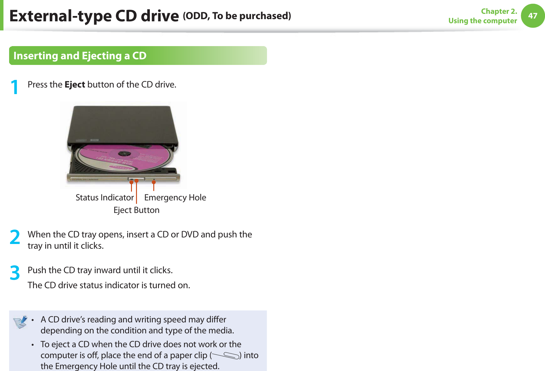 47Chapter 2. Using the computerInserting and Ejecting a CD1 Press the Eject button of the CD drive.Status IndicatorEject ButtonEmergency Hole2  When the CD tray opens, insert a CD or DVD and push the tray in until it clicks.3  Push the CD tray inward until it clicks.The CD drive status indicator is turned on.A CD drive’s reading and writing speed may di er t depending on the condition and type of the media.To eject a CD when the CD drive does not work or the t computer is o , place the end of a paper clip ( ) into the Emergency Hole until the CD tray is ejected.External-type CD drive (ODD, To be purchased)