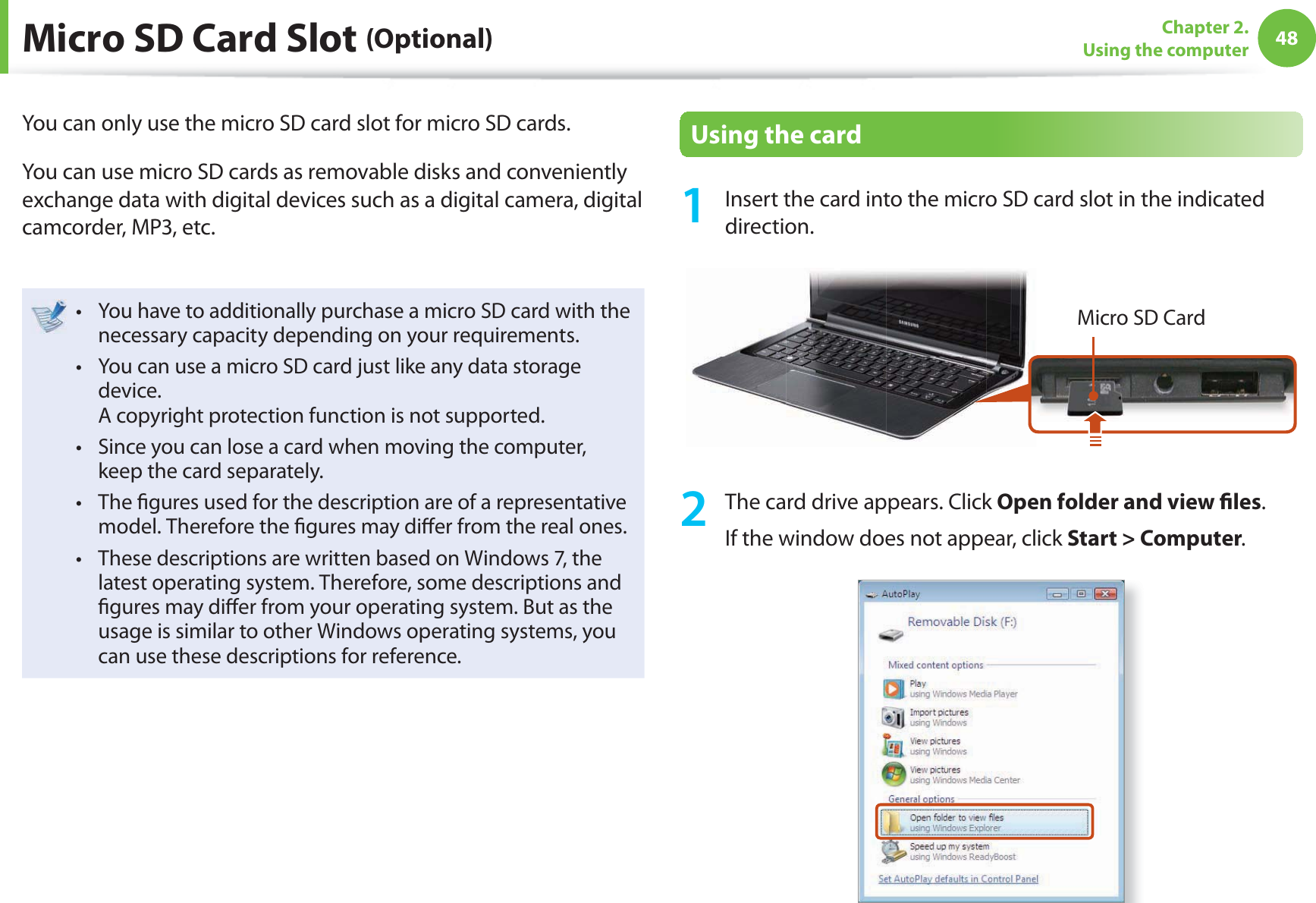 48Chapter 2. Using the computer Micro SD Card Slot (Optional)You can only use the micro SD card slot for micro SD cards.You can use micro SD cards as removable disks and conveniently exchange data with digital devices such as a digital camera, digital camcorder, MP3, etc.You have to additionally purchase a micro SD card with the t necessary capacity depending on your requirements.You can use a micro SD card just like any data storage t device. A copyright protection function is not supported.Since you can lose a card when moving the computer, t keep the card separately.The  gures used for the description are of a representative t model. Therefore the  gures may di er from the real ones.These descriptions are written based on Windows 7, the t latest operating system. Therefore, some descriptions and  gures may di er from your operating system. But as the usage is similar to other Windows operating systems, you can use these descriptions for reference.   Using the card1  Insert the card into the micro SD card slot in the indicated direction.Micro SD Card2  The card drive appears. Click Open folder and view  les.If the window does not appear, click Start &gt; Computer.