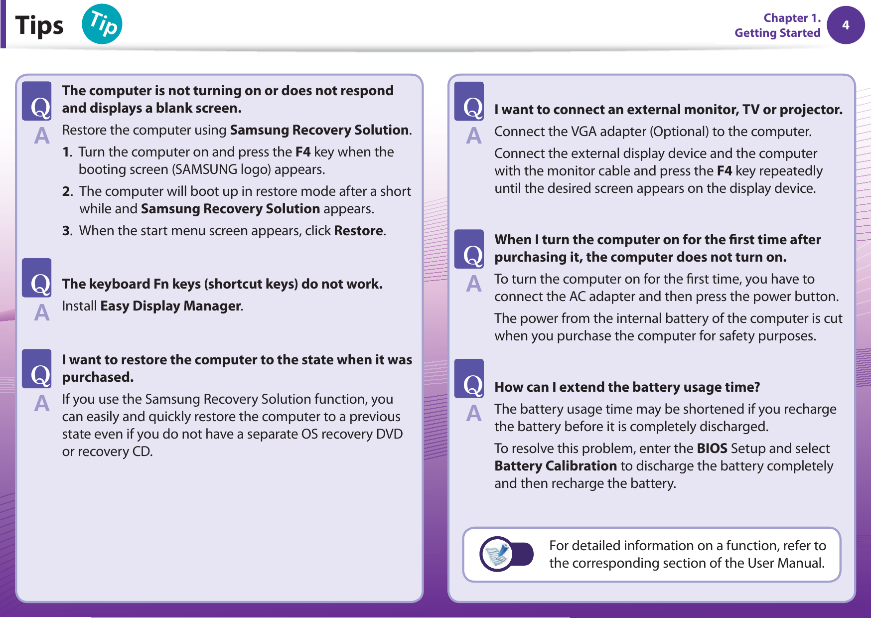 4Chapter 1. Getting Started 4Tips6KRChapter 1. Getting StartedThe computer is not turning on or does not respond and displays a blank screen.Restore the computer using Samsung Recovery Solution.1.   Turn the computer on and press the F4 key when the booting screen (SAMSUNG logo) appears.2.   The computer will boot up in restore mode after a short while and Samsung Recovery Solution appears.3.   When the start menu screen appears, click Restore. The keyboard Fn keys (shortcut keys) do not work.Install Easy Display Manager.I want to restore the computer to the state when it was purchased. If you use the Samsung Recovery Solution function, you can easily and quickly restore the computer to a previous state even if you do not have a separate OS recovery DVD or recovery CD.I want to connect an external monitor, TV or projector. Connect the VGA adapter (Optional) to the computer. Connect the external display device and the computer with the monitor cable and press the F4 key repeatedly until the desired screen appears on the display device.When I turn the computer on for the  rst time after purchasing it, the computer does not turn on.To turn the computer on for the  rst time, you have to connect the AC adapter and then press the power button.The power from the internal battery of the computer is cut when you purchase the computer for safety purposes.How can I extend the battery usage time? The battery usage time may be shortened if you recharge the battery before it is completely discharged.To resolve this problem, enter the BIOS Setup and select Battery Calibration to discharge the battery completely and then recharge the battery.T#T#T#T#T#T#For detailed information on a function, refer to the corresponding section of the User Manual.