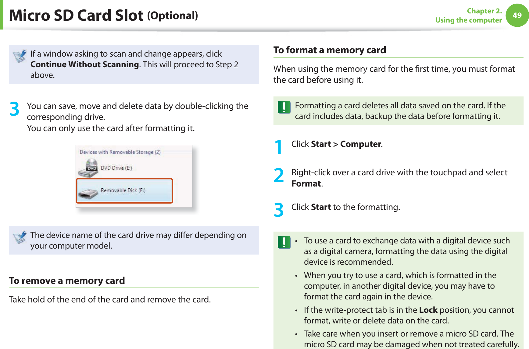 49Chapter 2. Using the computerMicro SD Card Slot (Optional)If a window asking to scan and change appears, click Continue Without Scanning. This will proceed to Step 2 above.3  You can save, move and delete data by double-clicking the corresponding drive.You can only use the card after formatting it.The device name of the card drive may di er depending on your computer model.To remove a memory cardTake hold of the end of the card and remove the card.To  format a memory cardWhen using the memory card for the  rst time, you must format the card before using it.Formatting a card deletes all data saved on the card. If the card includes data, backup the data before formatting it.1 Click Start &gt; Computer.2  Right-click over a card drive with the touchpad and select Format.3 Click Start to the formatting.To use a card to exchange data with a digital device such t as a digital camera, formatting the data using the digital device is recommended.When you try to use a card, which is formatted in the t computer, in another digital device, you may have to format the card again in the device.If the write-protect tab is in the t Lock position, you cannot format, write or delete data on the card.Take care when you insert or remove a micro SD card. The t micro SD card may be damaged when not treated carefully.