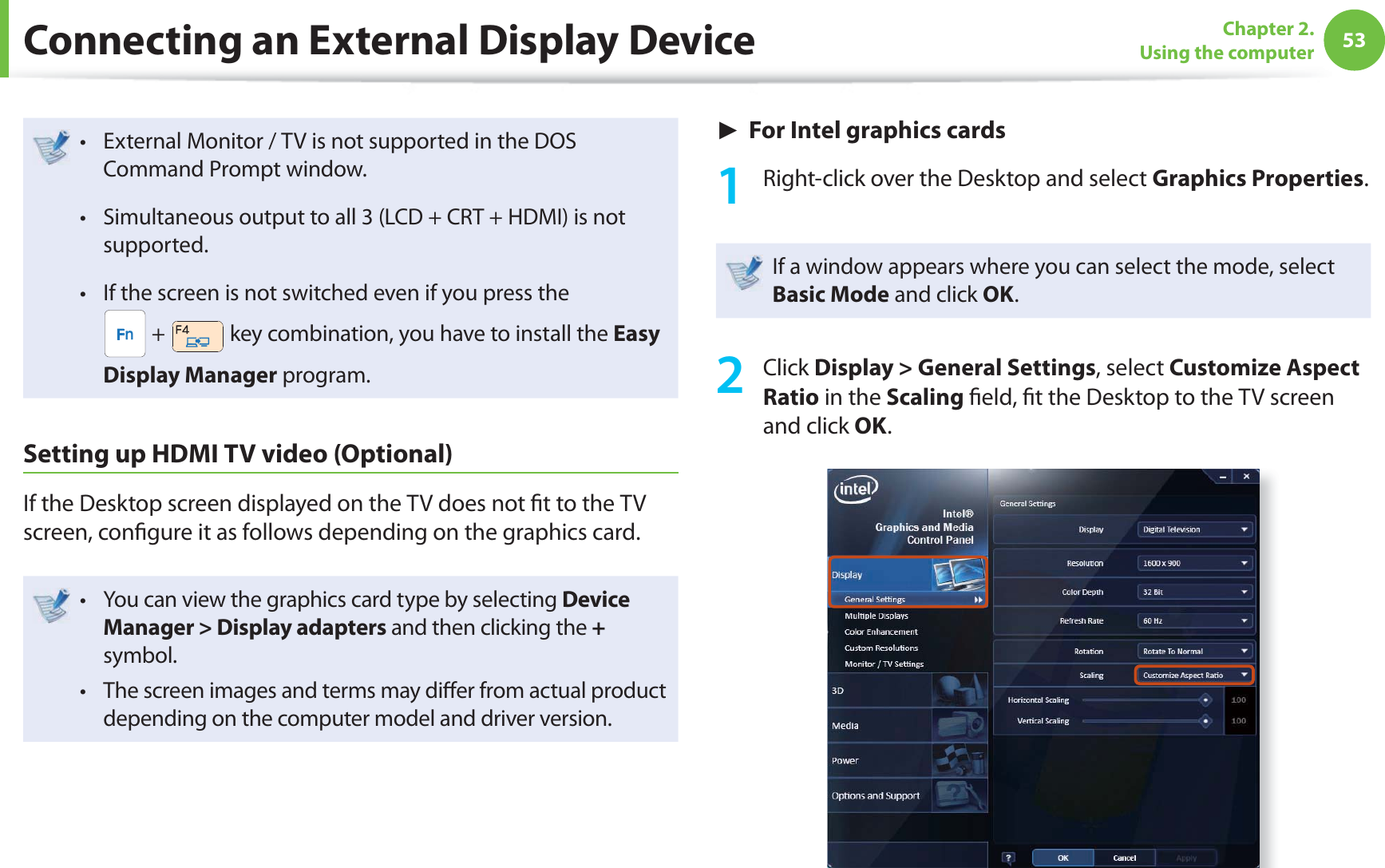 53Chapter 2. Using the computerExternal Monitor / TV is not supported in the DOS t Command Prompt window.Simultaneous output to all 3 (LCD + CRT + HDMI) is not t supported.If the screen is not switched even if you press the t  +   key combination, you have to install the Easy Display Manager program.Setting up HDMI TV video (Optional)If the Desktop screen displayed on the TV does not  t to the TV screen, con gure it as follows depending on the graphics card.You can view the graphics card type by selecting t Device Manager &gt; Display adapters and then clicking the + symbol.The screen images and terms may di er from actual product t depending on the computer model and driver version.► For Intel graphics cards1  Right-click over the Desktop and select Graphics Properties.If a window appears where you can select the mode, select Basic Mode and click OK.2 Click Display &gt; General Settings, select Customize Aspect Ratio in the Scaling  eld,  t the Desktop to the TV screen and click OK.Connecting an External Display Device