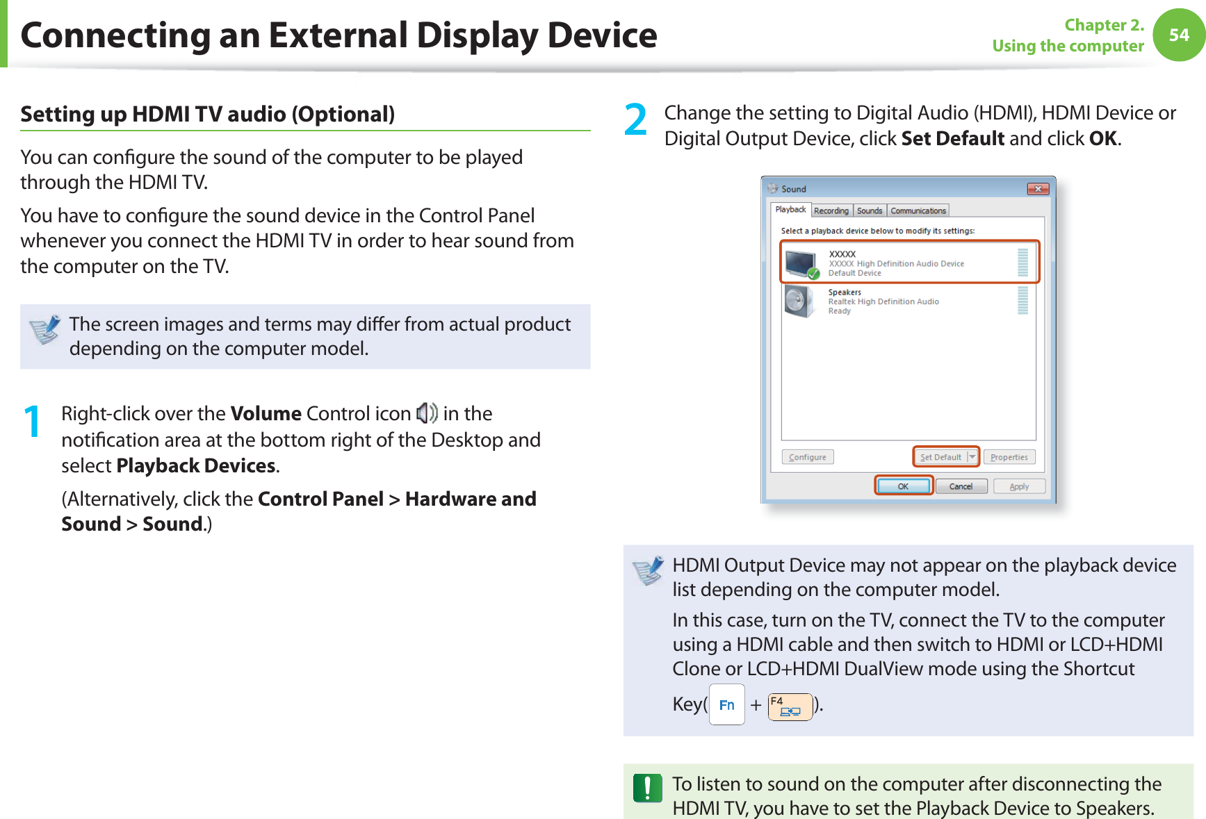 54Chapter 2. Using the computerSetting up HDMI TV audio (Optional)You can con gure the sound of the computer to be played through the HDMI TV. You have to con gure the sound device in the Control Panel whenever you connect the HDMI TV in order to hear sound from the computer on the TV.The screen images and terms may di er from actual product depending on the computer model.1  Right-click over the Volume Control icon   in the noti cation area at the bottom right of the Desktop and select Playback Devices.(Alternatively, click the Control Panel &gt; Hardware and Sound &gt; Sound.)2  Change the setting to Digital Audio (HDMI), HDMI Device or Digital Output Device, click Set Default and click OK. HDMI Output Device may not appear on the playback device list depending on the computer model. In this case, turn on the TV, connect the TV to the computer using a HDMI cable and then switch to HDMI or LCD+HDMI Clone or LCD+HDMI DualView mode using the Shortcut Key(  +  ).To listen to sound on the computer after disconnecting the HDMI TV, you have to set the Playback Device to Speakers.Connecting an External Display Device