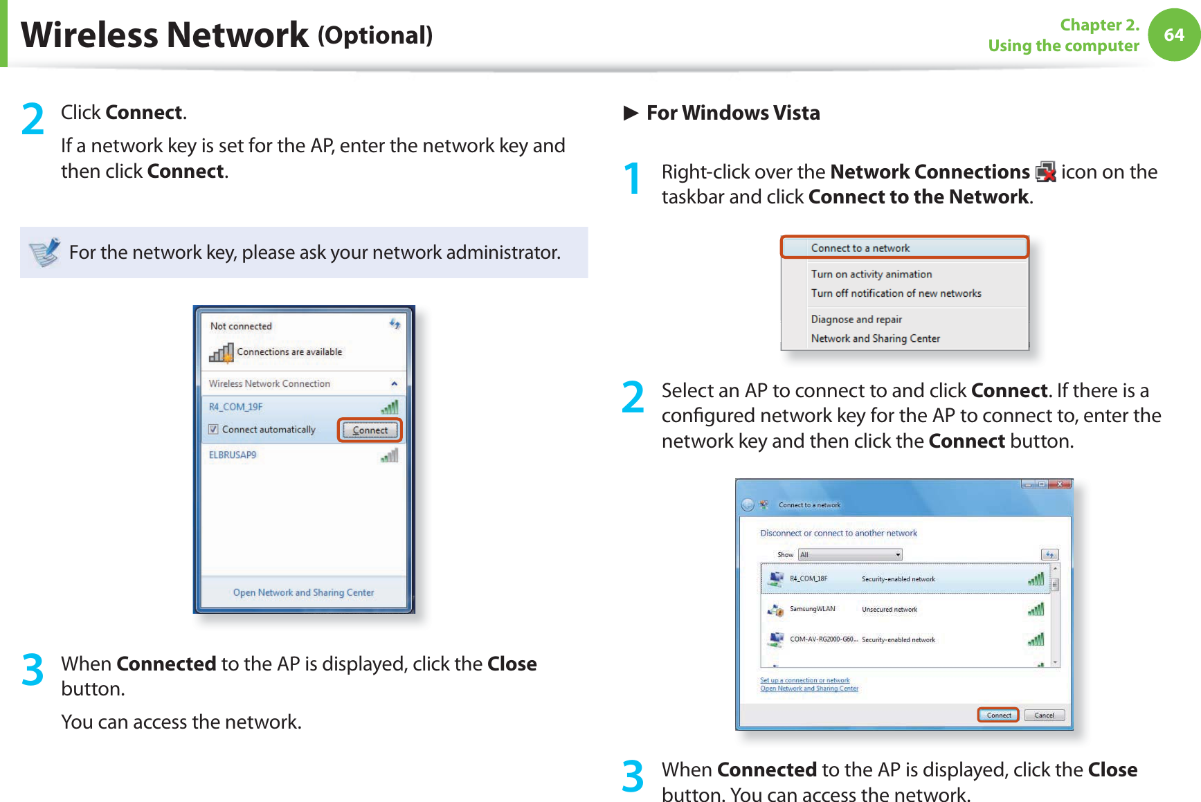 64Chapter 2. Using the computerWireless Network (Optional)2 Click Connect.If a network key is set for the AP, enter the network key and then click Connect.For the network key, please ask your network administrator.3 When Connected to the AP is displayed, click the Close button.You can access the network.► For Windows Vista1  Right-click over the Network Connections   icon on the taskbar and click Connect to the Network.2  Select an AP to connect to and click Connect. If there is a con gured network key for the AP to connect to, enter the network key and then click the Connect button.3 When Connected to the AP is displayed, click the Close button. You can access the network.