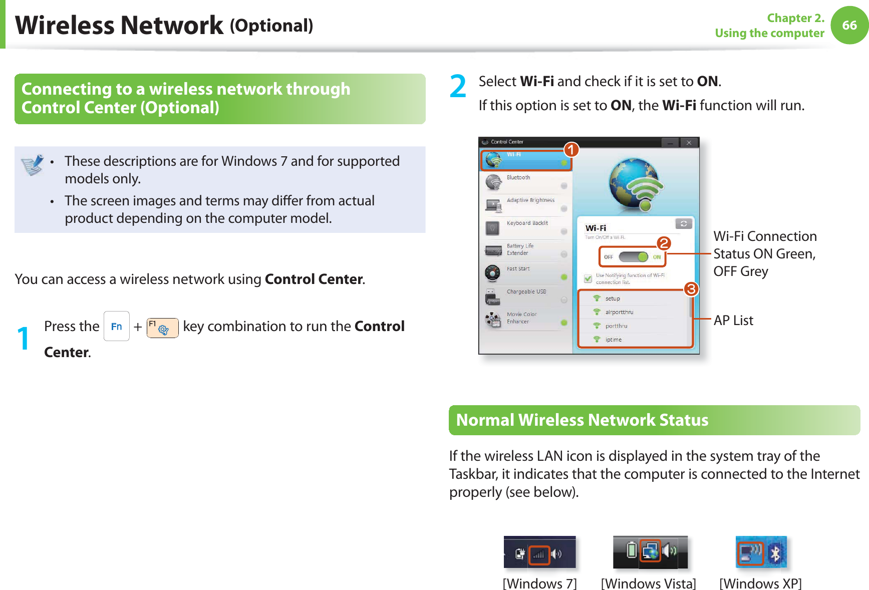 66Chapter 2. Using the computerWireless Network (Optional)Connecting to a wireless network through Control Center (Optional) These descriptions are for Windows 7 and for supported t models only. The screen images and terms may di er from actual t product depending on the computer model.You can access a wireless network using Control Center.1 Press the   +   key combination to run the Control Center.2 Select Wi-Fi and check if it is set to ON.If this option is set to ON, the Wi-Fi function will run.Wi-Fi Connection Status ON Green, OFF GreyAP ListWlnNormal Wireless Network StatusIf the wireless LAN icon is displayed in the system tray of the Taskbar, it indicates that the computer is connected to the Internet properly (see below).[Windows 7] [Windows Vista] [Windows XP]