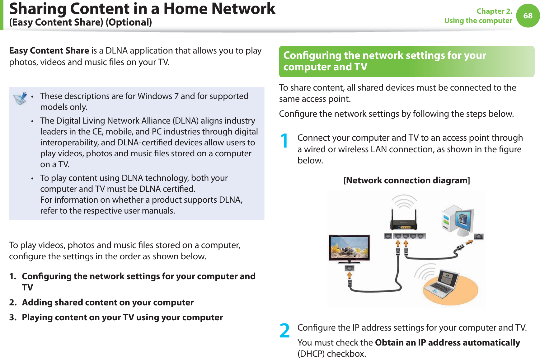 68Chapter 2. Using the computerSharing Content in a Home Network (Easy Content Share) (Optional)Easy Content Share is a DLNA application that allows you to play photos, videos and music  les on your TV.These descriptions are for Windows 7 and for supported t models only. The Digital Living Network Alliance (DLNA) aligns industry t leaders in the CE, mobile, and PC industries through digital interoperability, and DLNA-certi ed devices allow users to play videos, photos and music  les stored on a computer on a TV. To play content using DLNA technology, both your t computer and TV must be DLNA certi ed.For information on whether a product supports DLNA, refer to the respective user manuals.To play videos, photos and music  les stored on a computer, con gure the settings in the order as shown below.1. Con guring the network settings for your computer and TV2.  Adding shared content on your computer3.  Playing content on your TV using your computerCon guring the network settings for your computer and TVTo share content, all shared devices must be connected to the same access point.Con gure the network settings by following the steps below.1  Connect your computer and TV to an access point through a wired or wireless LAN connection, as shown in the  gure below.[Network connection diagram]2 Con gure the IP address settings for your computer and TV.You must check the Obtain an IP address automatically (DHCP) checkbox.