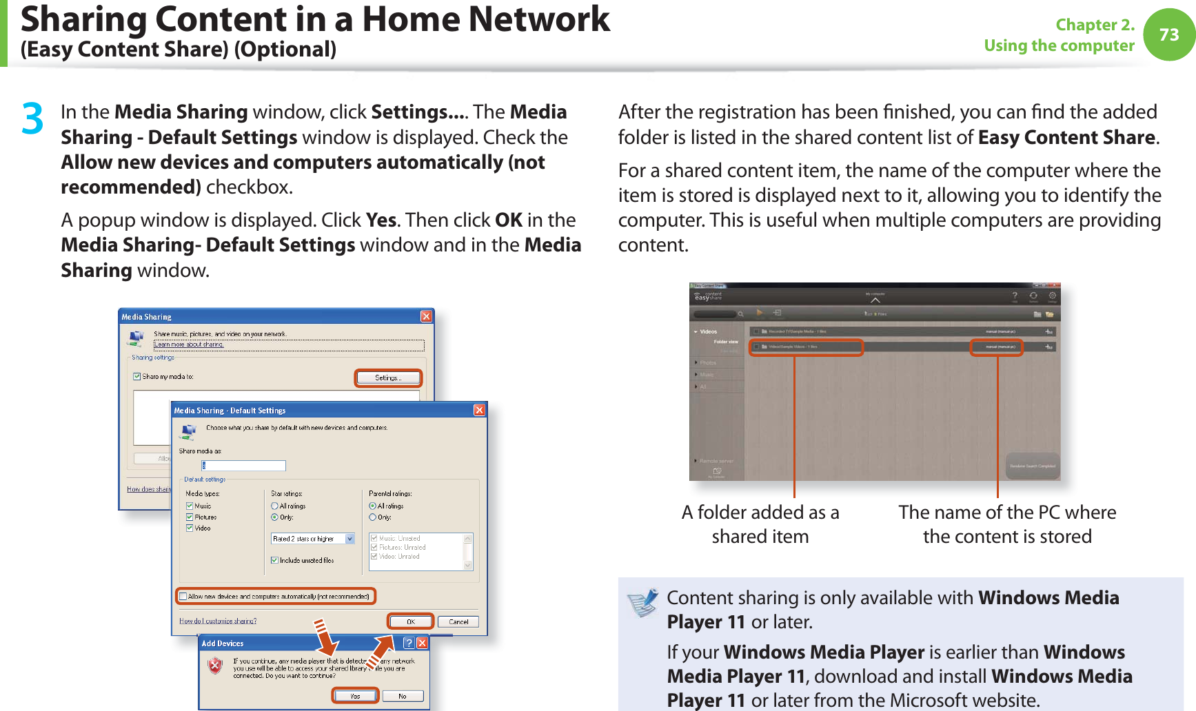 73Chapter 2. Using the computer3 In the Media Sharing window, click Settings.... The Media Sharing - Default Settings window is displayed. Check the Allow new devices and computers automatically (not recommended) checkbox.A popup window is displayed. Click Yes. Then click OK in the Media Sharing- Default Settings window and in the Media Sharing window.After the registration has been  nished, you can  nd the added folder is listed in the shared content list of Easy Content Share.For a shared content item, the name of the computer where the item is stored is displayed next to it, allowing you to identify the computer. This is useful when multiple computers are providing content.A folder added as a shared itemThe name of the PC where the content is storedContent sharing is only available with Windows Media Player 11 or later.If your Windows Media Player is earlier than Windows Media Player 11, download and install Windows Media Player 11 or later from the Microsoft website.Sharing Content in a Home Network (Easy Content Share) (Optional)