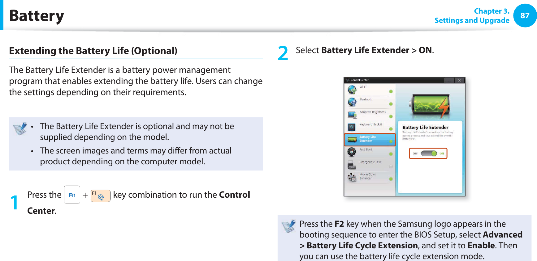 87 Chapter  3.Settings and UpgradeBatteryExtending the Battery Life (Optional)The Battery Life Extender is a battery power management program that enables extending the battery life. Users can change the settings depending on their requirements.The Battery Life Extender is optional and may not be t supplied depending on the model.The screen images and terms may di er from actual t product depending on the computer model.1 Press the   +   key combination to run the Control Center.2 Select Battery Life Extender &gt; ON.Press the F2 key when the Samsung logo appears in the booting sequence to enter the BIOS Setup, select Advanced &gt; Battery Life Cycle Extension, and set it to Enable. Then you can use the battery life cycle extension mode. 