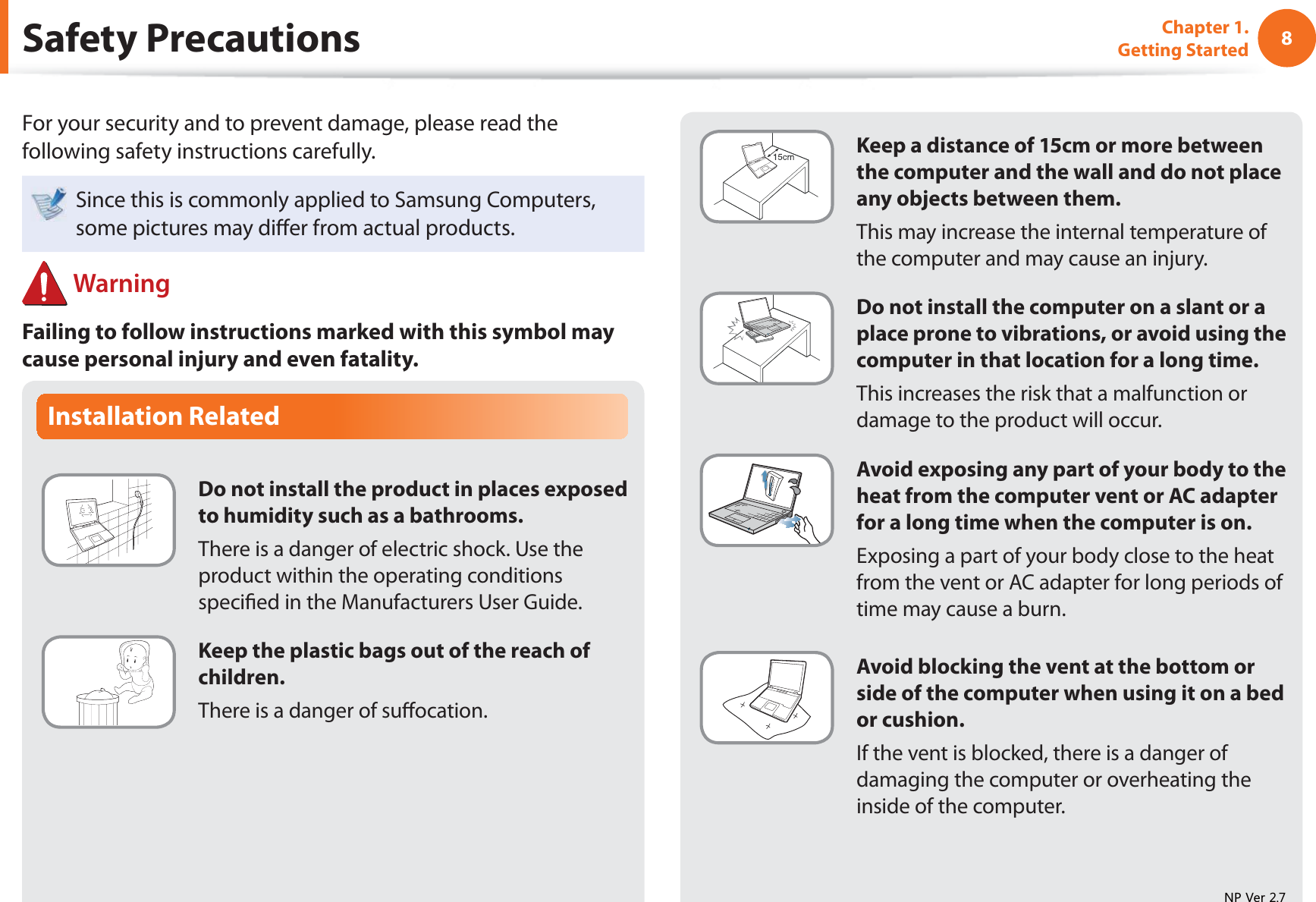 8Chapter 1. Getting StartedInstallation RelatedDo not install the product in places exposed to humidity such as a bathrooms.There is a danger of electric shock. Use the product within the operating conditions speci ed in the Manufacturers User Guide.Keep the plastic bags out of the reach of children.There is a danger of su ocation. Safety  PrecautionsKeep a distance of 15cm or more between the computer and the wall and do not place any objects between them.This may increase the internal temperature of the computer and may cause an injury.Do not install the computer on a slant or a place prone to vibrations, or avoid using the computer in that location for a long time.This increases the risk that a malfunction or damage to the product will occur.Avoid exposing any part of your body to the heat from the computer vent or AC adapter for a long time when the computer is on.Exposing a part of your body close to the heat from the vent or AC adapter for long periods of time may cause a burn.Avoid blocking the vent at the bottom or side of the computer when using it on a bed or cushion.If the vent is blocked, there is a danger of damaging the computer or overheating the inside of the computer.For your security and to prevent damage, please read the following safety instructions carefully.Since this is commonly applied to Samsung Computers, some pictures may di er from actual products. WarningFailing to follow instructions marked with this symbol may cause personal injury and even fatality.139HU