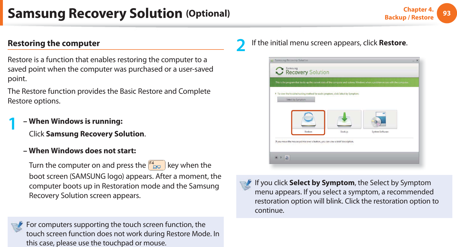 93Chapter 4.  Backup / RestoreRestoring the computerRestore is a function that enables restoring the computer to a saved point when the computer was purchased or a user-saved point.The Restore function provides the Basic Restore and Complete Restore options.1 – When Windows is running:   Click Samsung Recovery Solution.– When Windows does not start:    Turn the computer on and press the   key when the boot screen (SAMSUNG logo) appears. After a moment, the computer boots up in Restoration mode and the Samsung Recovery Solution screen appears.For computers supporting the touch screen function, the touch screen function does not work during Restore Mode. In this case, please use the touchpad or mouse.2  If the initial menu screen appears, click Restore.If you click Select by Symptom, the Select by Symptom menu appears. If you select a symptom, a recommended restoration option will blink. Click the restoration option to continue.Samsung Recovery Solution (Optional)