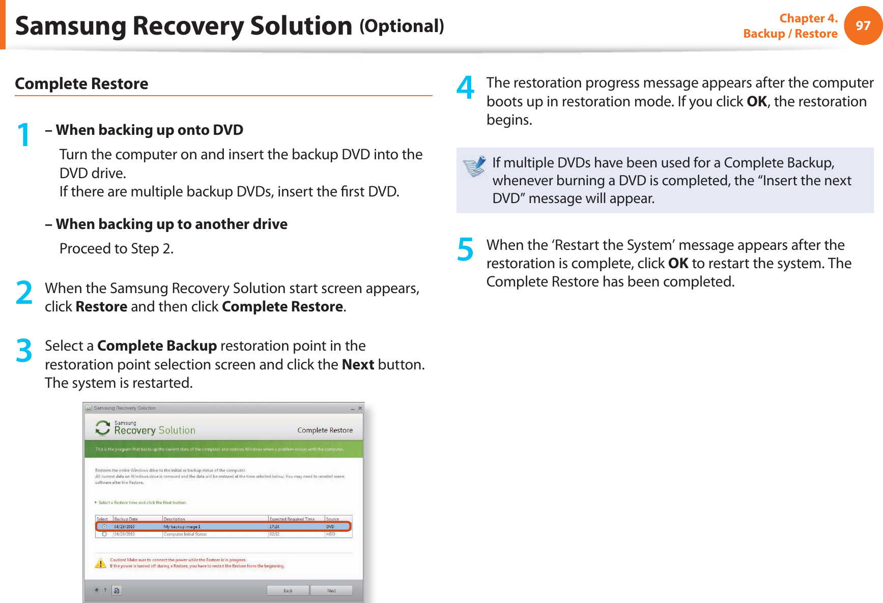 97Chapter 4.  Backup / RestoreComplete Restore1 – When backing up onto DVD     Turn the computer on and insert the backup DVD into the DVD drive.If there are multiple backup DVDs, insert the  rst DVD.– When backing up to another drive     Proceed to Step 2.2  When the Samsung Recovery Solution start screen appears, click Restore and then click Complete Restore.3 Select a Complete Backup restoration point in the restoration point selection screen and click the Next button. The system is restarted.4  The restoration progress message appears after the computer boots up in restoration mode. If you click OK, the restoration begins.If multiple DVDs have been used for a Complete Backup, whenever burning a DVD is completed, the “Insert the next DVD” message will appear.5  When the ‘Restart the System’ message appears after the restoration is complete, click OK to restart the system. The Complete Restore has been completed.Samsung Recovery Solution (Optional)