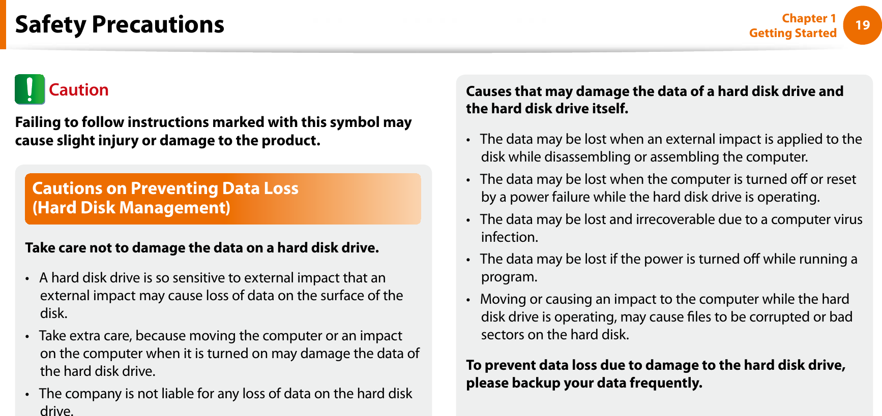 19Chapter 1 Getting StartedCautions on Preventing Data Loss (Hard Disk Management)Take care not to damage the data on a hard disk drive.A hard disk drive is so sensitive to external impact that an texternal impact may cause loss of data on the surface of the disk.Take extra care, because moving the computer or an impact ton the computer when it is turned on may damage the data of the hard disk drive.The company is not liable for any loss of data on the hard disk tdrive.Causes that may damage the data of a hard disk drive and the hard disk drive itself.The data may be lost when an external impact is applied to the tdisk while disassembling or assembling the computer.The data may be lost when the computer is turned o or reset tby a power failure while the hard disk drive is operating.The data may be lost and irrecoverable due to a computer virus tinfection.The data may be lost if the power is turned o while running a tprogram.Moving or causing an impact to the computer while the hard tdisk drive is operating, may cause les to be corrupted or bad sectors on the hard disk.To prevent data loss due to damage to the hard disk drive, please backup your data frequently.Safety PrecautionsCautionFailing to follow instructions marked with this symbol may cause slight injury or damage to the product.