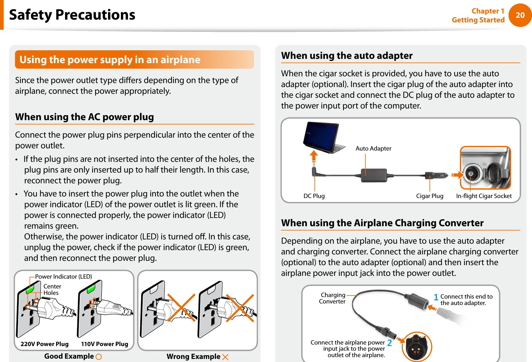 20Chapter 1 Getting StartedUsing the power supply in an airplaneSince the power outlet type diers depending on the type of airplane, connect the power appropriately. When using the AC power plugConnect the power plug pins perpendicular into the center of the power outlet.If the plug pins are not inserted into the center of the holes, the tplug pins are only inserted up to half their length. In this case, reconnect the power plug. You have to insert the power plug into the outlet when the tpower indicator (LED) of the power outlet is lit green. If the power is connected properly, the power indicator (LED) remains green. Otherwise, the power indicator (LED) is turned o. In this case, unplug the power, check if the power indicator (LED) is green, and then reconnect the power plug.Wrong Example Good Example Center HolesPower Indicator (LED)220V Power Plug 110V Power PlugWhen using the auto adapterWhen the cigar socket is provided, you have to use the auto adapter (optional). Insert the cigar plug of the auto adapter into the cigar socket and connect the DC plug of the auto adapter to the power input port of the computer.Auto AdapterIn-ight Cigar SocketCigar PlugDC PlugWhen using the Airplane Charging ConverterDepending on the airplane, you have to use the auto adapter and charging converter. Connect the airplane charging converter (optional) to the auto adapter (optional) and then insert the airplane power input jack into the power outlet.Charging Converter 1Connect this end to the auto adapter.Connect the airplane power input jack to the power outlet of the airplane.2Safety Precautions