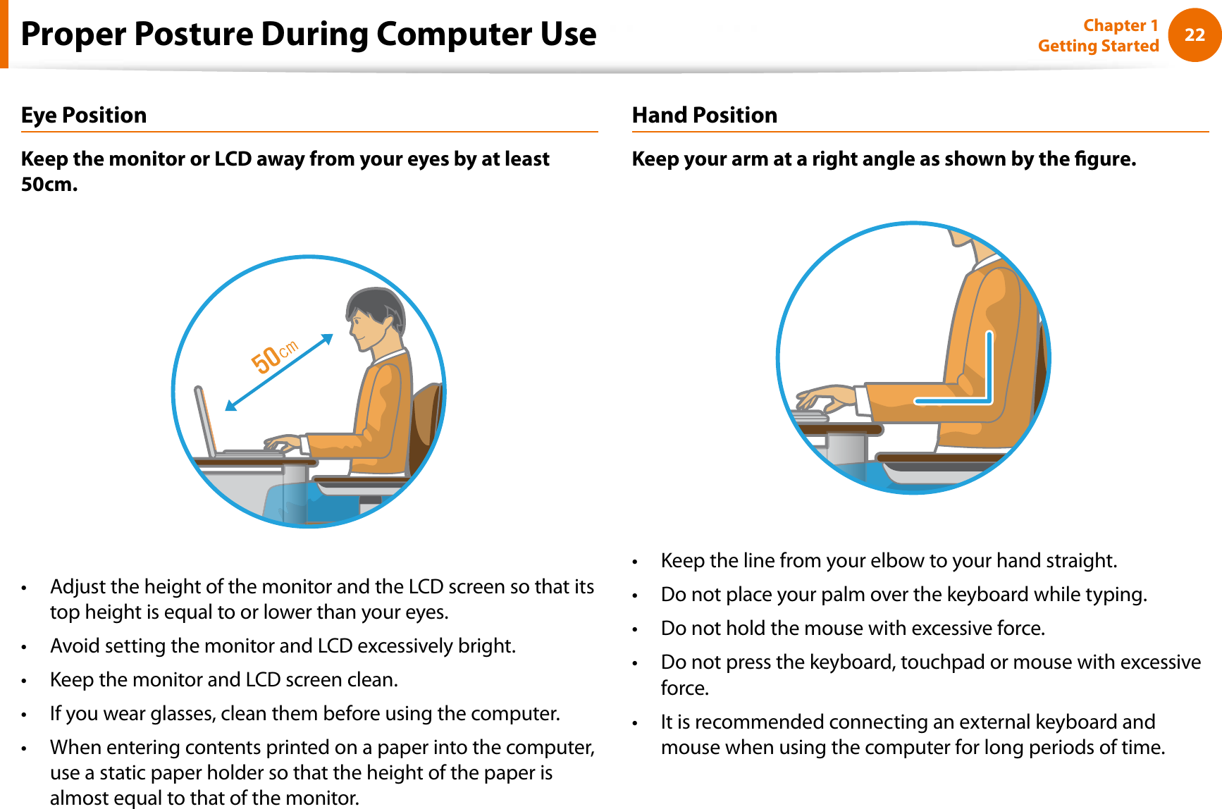 22Chapter 1 Getting StartedProper Posture During Computer UseEye PositionKeep the monitor or LCD away from your eyes by at least 50cm.Adjust the height of the monitor and the LCD screen so that its ttop height is equal to or lower than your eyes.Avoid setting the monitor and LCD excessively bright.tKeep the monitor and LCD screen clean.tIf you wear glasses, clean them before using the computer.tWhen entering contents printed on a paper into the computer, tuse a static paper holder so that the height of the paper is almost equal to that of the monitor.Hand PositionKeep your arm at a right angle as shown by the gure.Keep the line from your elbow to your hand straight.tDo not place your palm over the keyboard while typing.tDo not hold the mouse with excessive force.tDo not press the keyboard, touchpad or mouse with excessive tforce.It is recommended connecting an external keyboard and tmouse when using the computer for long periods of time.