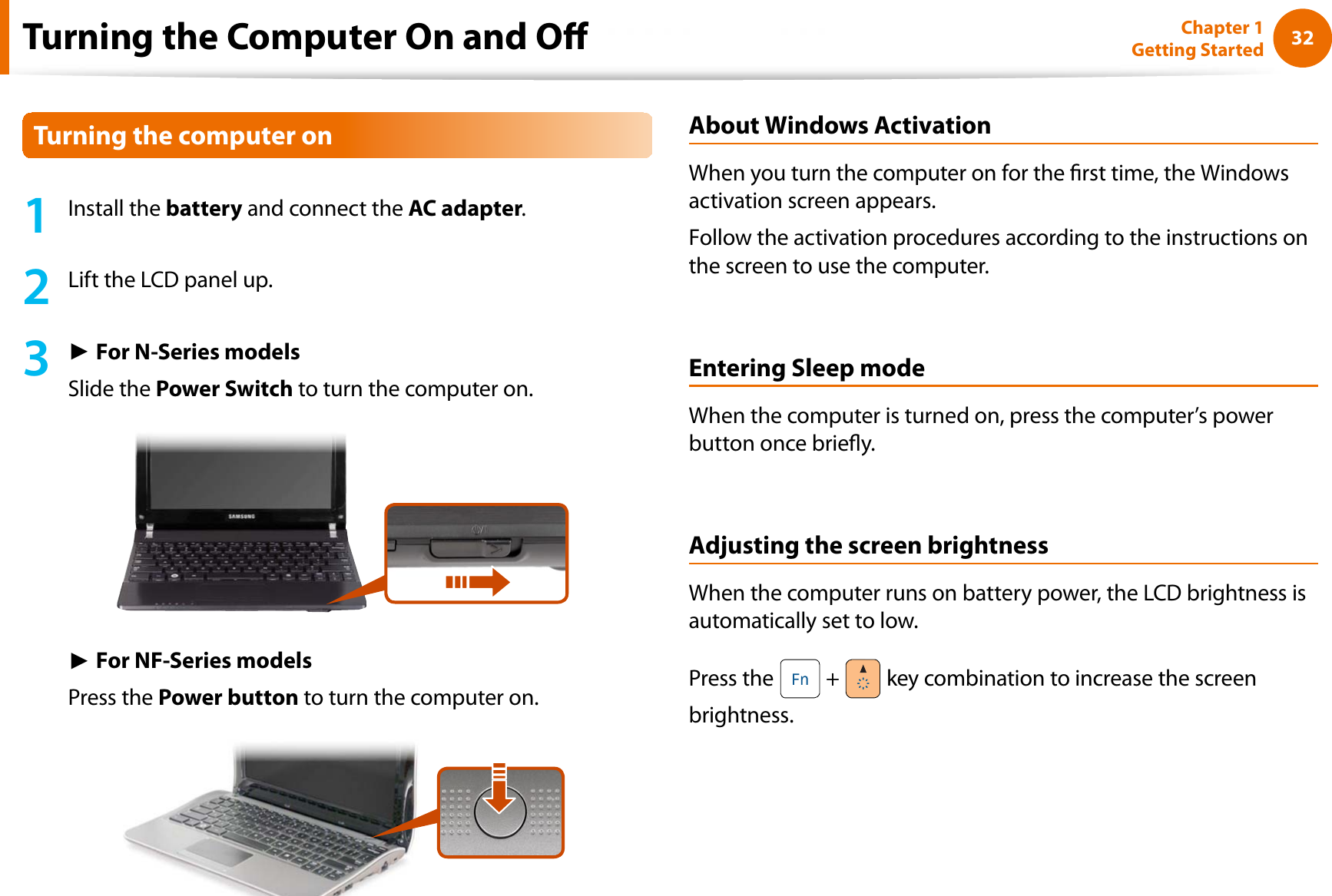32Chapter 1 Getting StartedTurning the Computer On and O1Install the battery and connect the AC adapter.2Lift the LCD panel up.3ŹFor N-Series modelsSlide the Power Switch to turn the computer on.ŹFor NF-Series modelsPress the Power button to turn the computer on.About Windows ActivationWhen you turn the computer on for the rst time, the Windows activation screen appears.Follow the activation procedures according to the instructions on the screen to use the computer.Entering Sleep modeWhen the computer is turned on, press the computer’s power button once briey.Adjusting the screen brightnessWhen the computer runs on battery power, the LCD brightness is automatically set to low.Press the   +   key combination to increase the screen brightness.Turning the computer on