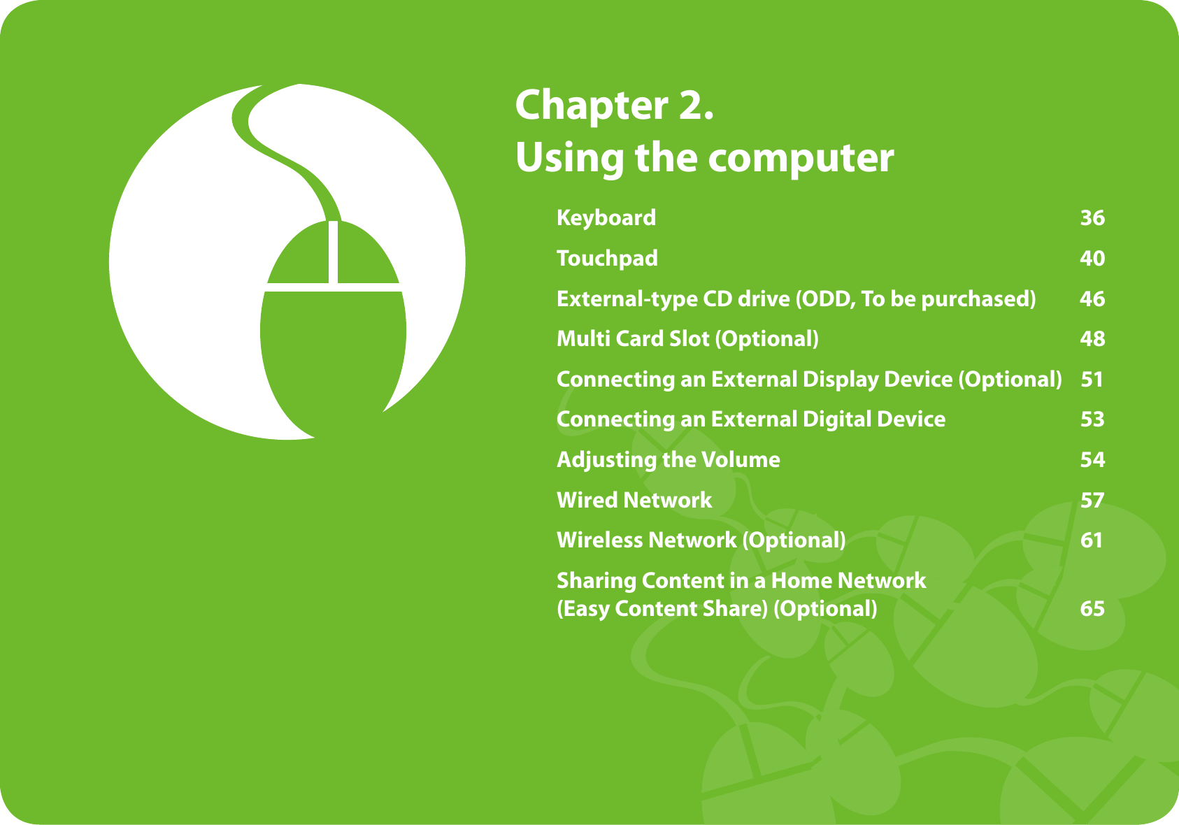 Keyboard 36Touchpad 40External-type CD drive (ODD, To be purchased) 46Multi Card Slot (Optional) 48Connecting an External Display Device (Optional) 51Connecting an External Digital Device 53Adjusting the Volume 54Wired Network 57Wireless Network (Optional) 61Sharing Content in a Home Network (Easy Content Share) (Optional) 65Chapter 2.Using the computer