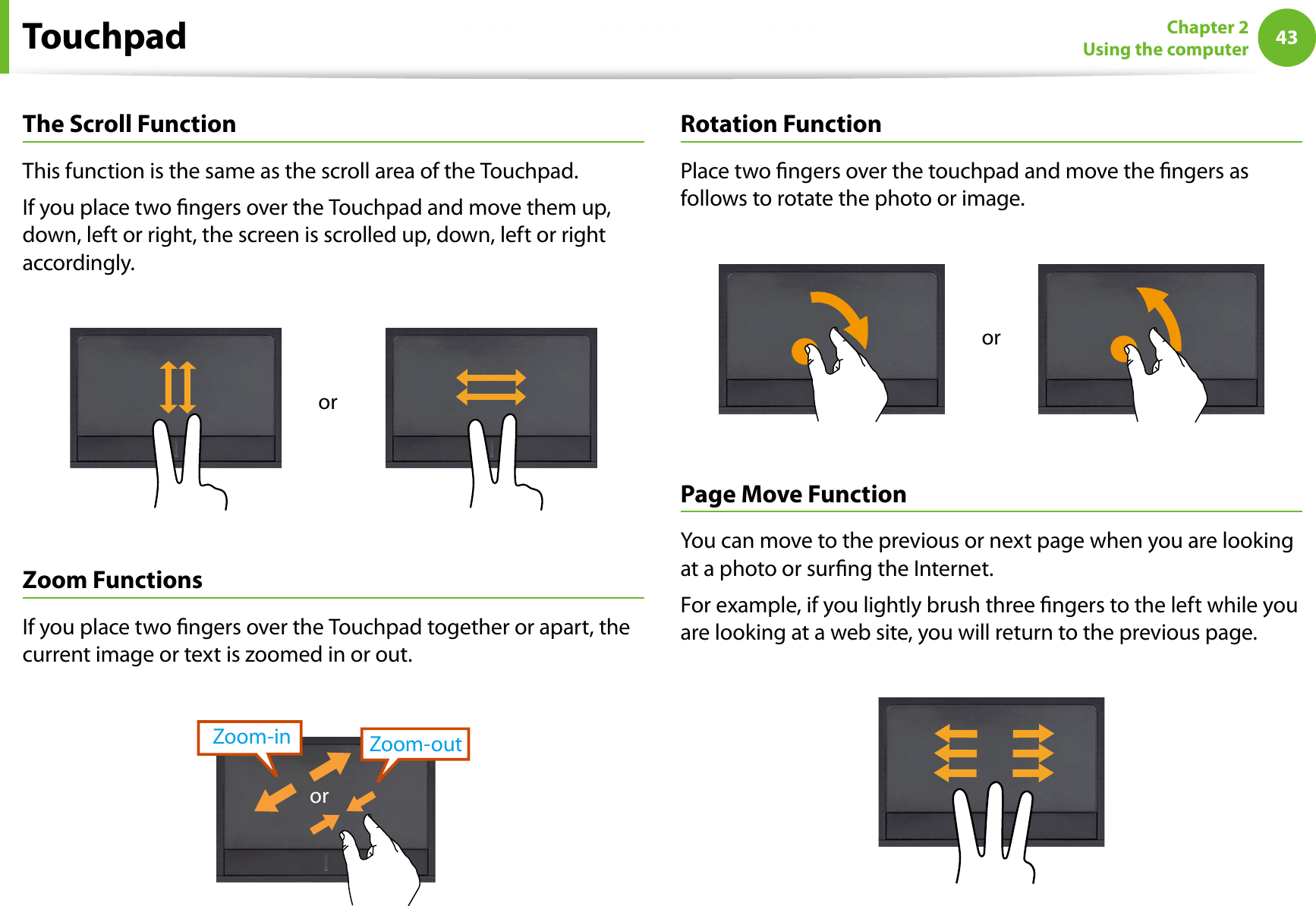 43Chapter 2Using the computerThe Scroll FunctionThis function is the same as the scroll area of the Touchpad.If you place two ngers over the Touchpad and move them up, down, left or right, the screen is scrolled up, down, left or right accordingly.orZoom FunctionsIf you place two ngers over the Touchpad together or apart, the current image or text is zoomed in or out.Zoom-outZoom-inorRotation FunctionPlace two ngers over the touchpad and move the ngers as follows to rotate the photo or image.orPage Move FunctionYou can move to the previous or next page when you are looking at a photo or surng the Internet.For example, if you lightly brush three ngers to the left while you are looking at a web site, you will return to the previous page.Touchpad