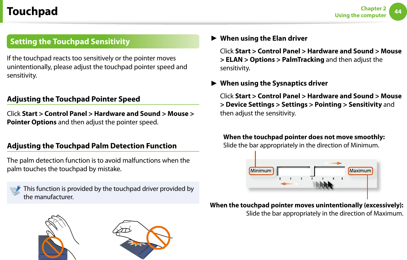 44Chapter 2Using the computerSetting the Touchpad SensitivityIf the touchpad reacts too sensitively or the pointer moves unintentionally, please adjust the touchpad pointer speed and sensitivity.Adjusting the Touchpad Pointer SpeedClick Start &gt; Control Panel &gt; Hardware and Sound &gt; Mouse &gt; Pointer Options and then adjust the pointer speed.Adjusting the Touchpad Palm Detection FunctionThe palm detection function is to avoid malfunctions when the palm touches the touchpad by mistake.This function is provided by the touchpad driver provided by the manufacturer.ŹWhen using the Elan driverClick Start &gt; Control Panel &gt; Hardware and Sound &gt; Mouse &gt; ELAN &gt; Options &gt; PalmTracking and then adjust the sensitivity.ŹWhen using the Sysnaptics driverClick Start &gt; Control Panel &gt; Hardware and Sound &gt; Mouse &gt; Device Settings &gt; Settings &gt; Pointing &gt; Sensitivity and then adjust the sensitivity.Minimum MaximumWhen the touchpad pointer moves unintentionally (excessively): Slide the bar appropriately in the direction of Maximum.When the touchpad pointer does not move smoothly: Slide the bar appropriately in the direction of Minimum.Touchpad