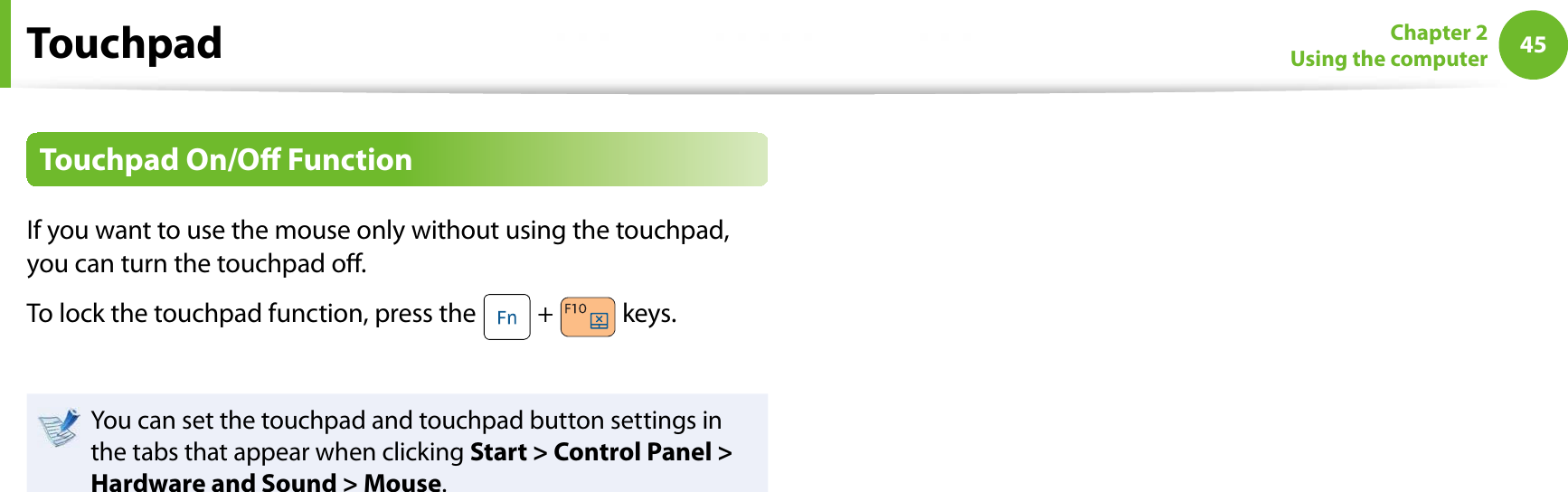 45Chapter 2Using the computerTouchpad On/O FunctionIf you want to use the mouse only without using the touchpad, you can turn the touchpad o.To lock the touchpad function, press the   +   keys.You can set the touchpad and touchpad button settings in the tabs that appear when clicking Start &gt; Control Panel &gt; Hardware and Sound &gt; Mouse.Touchpad