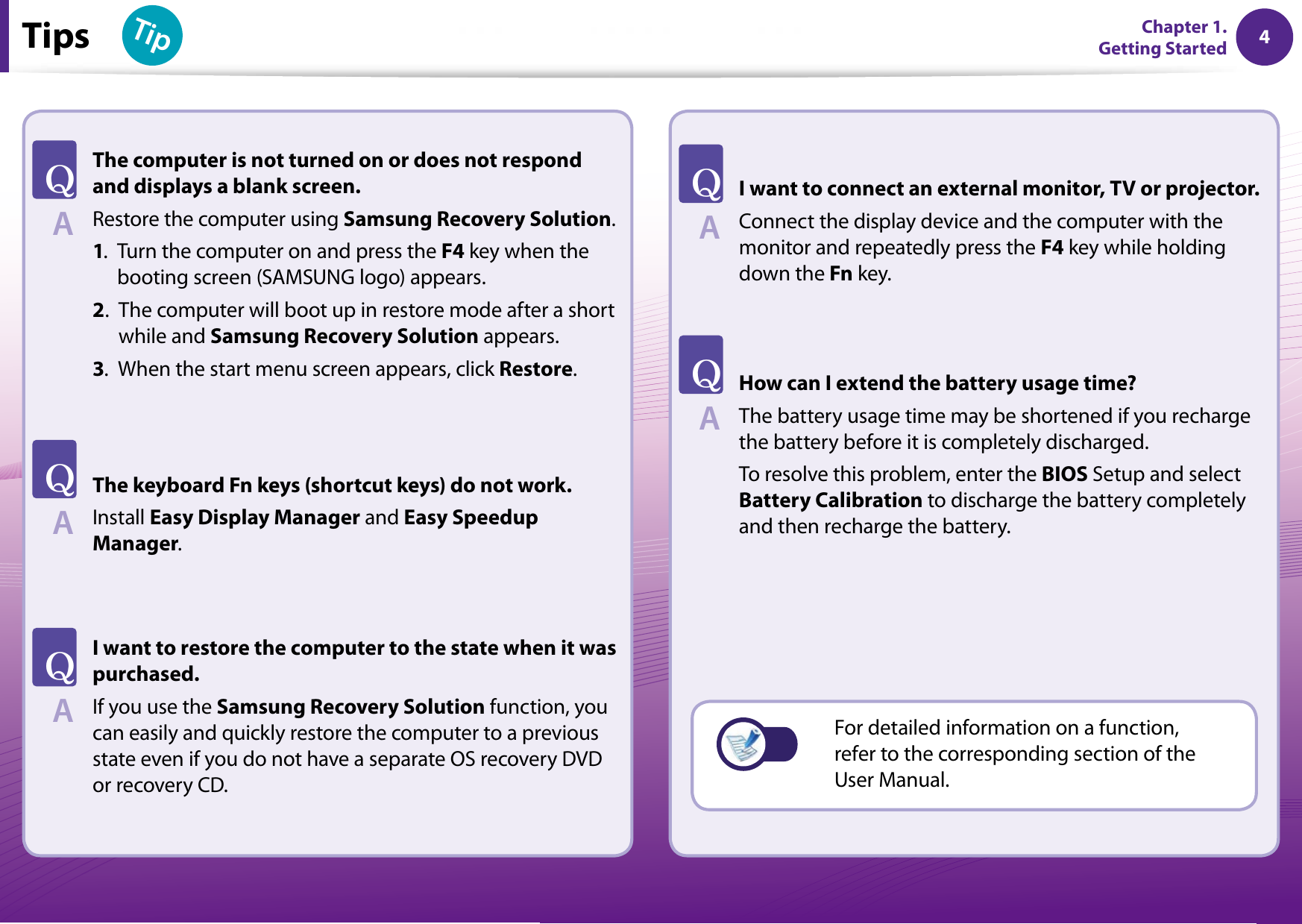 4Chapter 1 Getting Started 4TipsTipChapter 1. Getting StartedThe computer is not turned on or does not respond and displays a blank screen.Restore the computer using Samsung Recovery Solution.1. Turn the computer on and press the F4 key when the booting screen (SAMSUNG logo) appears.2. The computer will boot up in restore mode after a short while and Samsung Recovery Solution appears.3. When the start menu screen appears, click Restore.The keyboard Fn keys (shortcut keys) do not work.Install Easy Display Manager and Easy Speedup Manager.I want to restore the computer to the state when it was purchased. If you use the Samsung Recovery Solution function, you can easily and quickly restore the computer to a previous state even if you do not have a separate OS recovery DVD or recovery CD. I want to connect an external monitor, TV or projector. Connect the display device and the computer with the monitor and repeatedly press the F4 key while holding down the Fn key. How can I extend the battery usage time? The battery usage time may be shortened if you recharge the battery before it is completely discharged.To resolve this problem, enter the BIOS Setup and select Battery Calibration to discharge the battery completely and then recharge the battery.TATATATATAFor detailed information on a function, refer to the corresponding section of the User Manual.