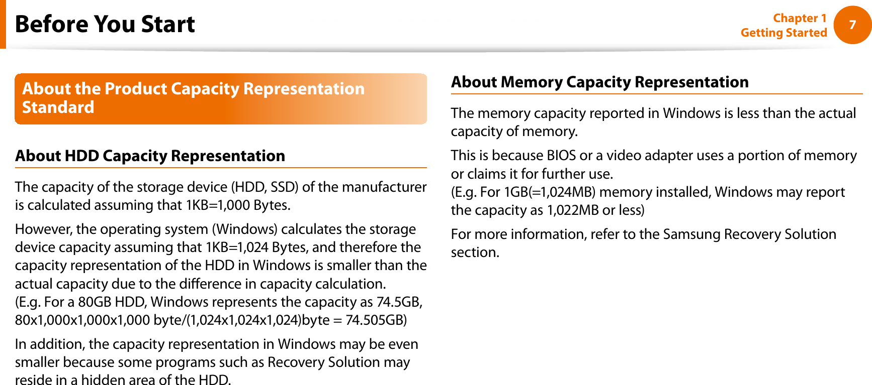 7Chapter 1 Getting StartedAbout the Product Capacity Representation StandardAbout HDD Capacity RepresentationThe capacity of the storage device (HDD, SSD) of the manufacturer is calculated assuming that 1KB=1,000 Bytes.However, the operating system (Windows) calculates the storage device capacity assuming that 1KB=1,024 Bytes, and therefore the capacity representation of the HDD in Windows is smaller than the actual capacity due to the dierence in capacity calculation. (E.g. For a 80GB HDD, Windows represents the capacity as 74.5GB, 80x1,000x1,000x1,000 byte/(1,024x1,024x1,024)byte = 74.505GB)In addition, the capacity representation in Windows may be even smaller because some programs such as Recovery Solution may reside in a hidden area of the HDD.About Memory Capacity RepresentationThe memory capacity reported in Windows is less than the actual capacity of memory.This is because BIOS or a video adapter uses a portion of memory or claims it for further use.(E.g. For 1GB(=1,024MB) memory installed, Windows may report the capacity as 1,022MB or less)For more information, refer to the Samsung Recovery Solution section.Before You Start