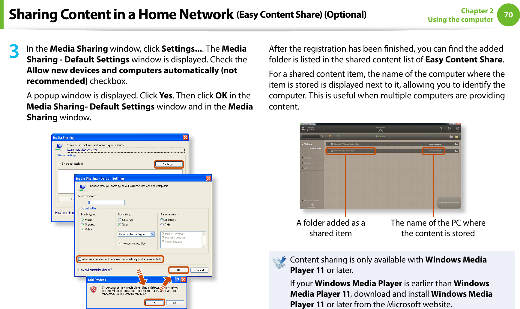 70Chapter 2Using the computer3In the Media Sharing window, click Settings.... The Media Sharing - Default Settings window is displayed. Check the Allow new devices and computers automatically (not recommended) checkbox.A popup window is displayed. Click Yes. Then click OK in the Media Sharing- Default Settings window and in the Media Sharing window.After the registration has been nished, you can nd the added folder is listed in the shared content list of Easy Content Share.For a shared content item, the name of the computer where the item is stored is displayed next to it, allowing you to identify the computer. This is useful when multiple computers are providing content.A folder added as a shared itemThe name of the PC where the content is storedContent sharing is only available with Windows Media Player 11 or later.If your Windows Media Player is earlier than Windows Media Player 11, download and install Windows Media Player 11 or later from the Microsoft website.Sharing Content in a Home Network (Easy Content Share) (Optional)