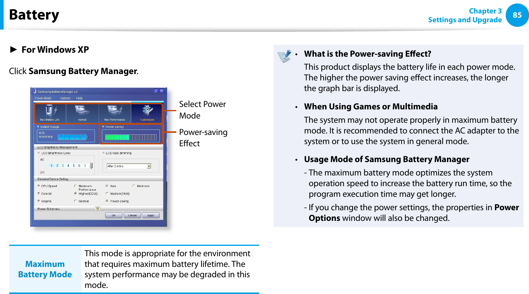 85Chapter 3Settings and UpgradeBatteryŹFor Windows XPClick Samsung Battery Manager.Select Power ModePower-saving EectMaximum Battery ModeThis mode is appropriate for the environment that requires maximum battery lifetime. The system performance may be degraded in this mode.What is the Power-saving Eect?tThis product displays the battery life in each power mode. The higher the power saving eect increases, the longer the graph bar is displayed.When Using Games or MultimediatThe system may not operate properly in maximum battery mode. It is recommended to connect the AC adapter to the system or to use the system in general mode.Usage Mode of Samsung Battery Managert- The maximum battery mode optimizes the system operation speed to increase the battery run time, so the program execution time may get longer.- If you change the power settings, the properties in Power Options window will also be changed.