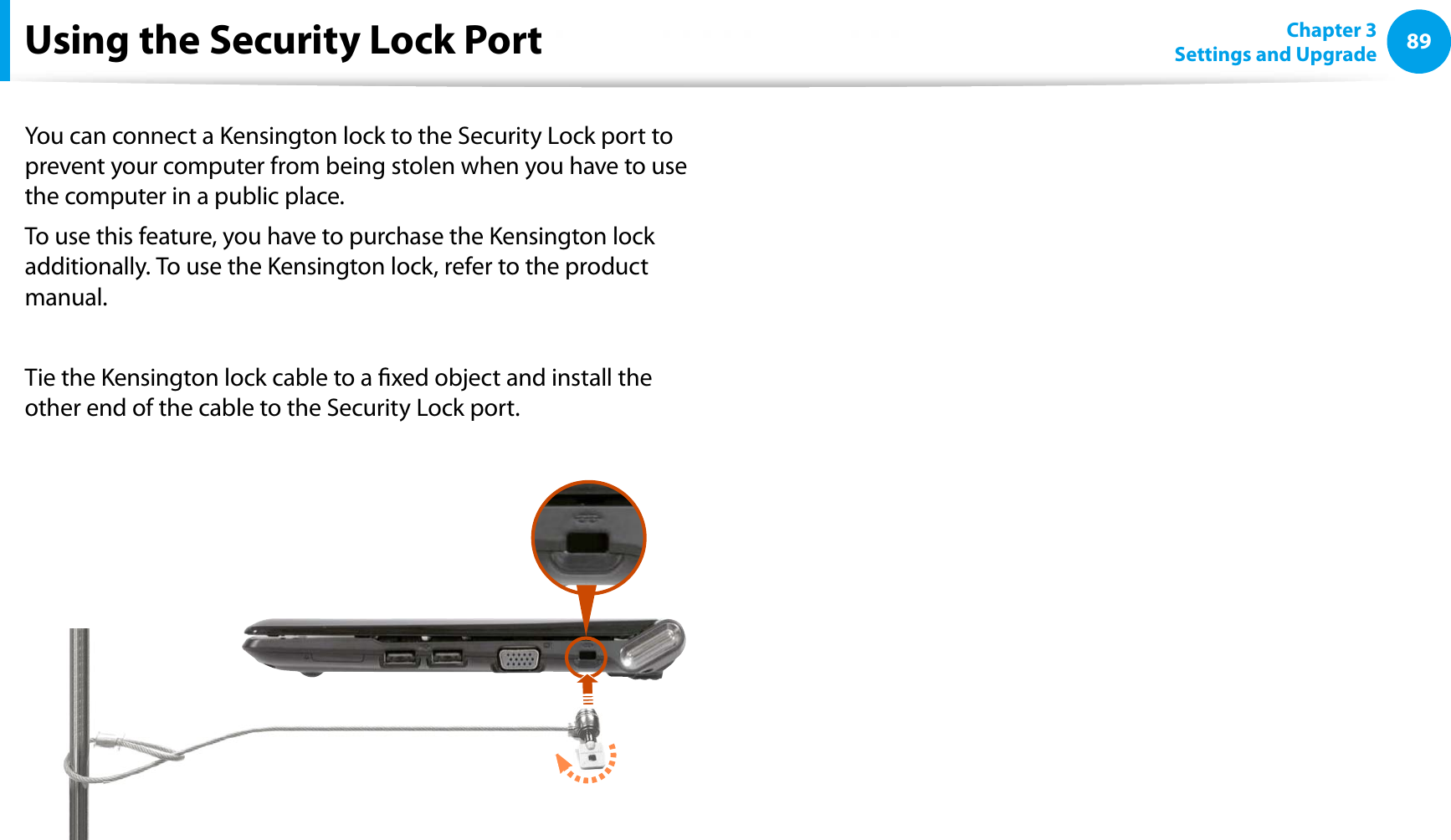 89Chapter 3Settings and UpgradeUsing the Security Lock PortYou can connect a Kensington lock to the Security Lock port to prevent your computer from being stolen when you have to use the computer in a public place.To use this feature, you have to purchase the Kensington lock additionally. To use the Kensington lock, refer to the product manual.Tie the Kensington lock cable to a xed object and install the other end of the cable to the Security Lock port.