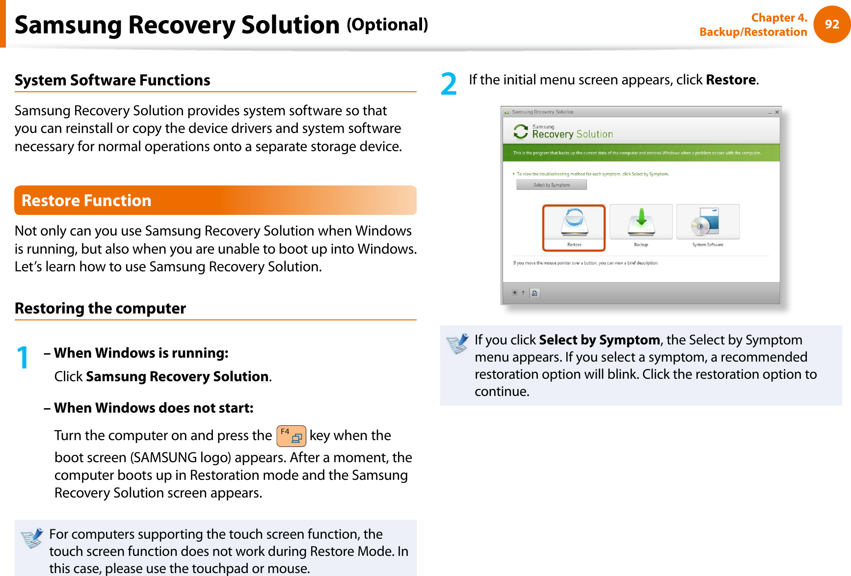 92Chapter 4. Backup/RestorationSystem Software FunctionsSamsung Recovery Solution provides system software so that you can reinstall or copy the device drivers and system software necessary for normal operations onto a separate storage device.Restore FunctionNot only can you use Samsung Recovery Solution when Windows is running, but also when you are unable to boot up into Windows. Let’s learn how to use Samsung Recovery Solution.Restoring the computer1– When Windows is running:Click Samsung Recovery Solution.– When Windows does not start:Turn the computer on and press the   key when the boot screen (SAMSUNG logo) appears. After a moment, the computer boots up in Restoration mode and the Samsung Recovery Solution screen appears.For computers supporting the touch screen function, the touch screen function does not work during Restore Mode. In this case, please use the touchpad or mouse.2If the initial menu screen appears, click Restore.If you click Select by Symptom, the Select by Symptom menu appears. If you select a symptom, a recommended restoration option will blink. Click the restoration option to continue.Samsung Recovery Solution (Optional)