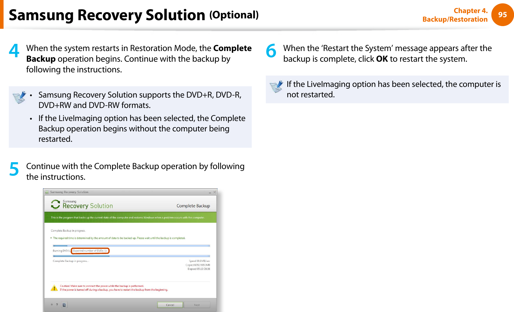 95Chapter 4. Backup/Restoration4When the system restarts in Restoration Mode, the Complete Backup operation begins. Continue with the backup by following the instructions.Samsung Recovery Solution supports the DVD+R, DVD-R, tDVD+RW and DVD-RW formats.If the LiveImaging option has been selected, the Complete tBackup operation begins without the computer being restarted. 5Continue with the Complete Backup operation by following the instructions.6When the ‘Restart the System’ message appears after the backup is complete, click OK to restart the system.If the LiveImaging option has been selected, the computer is not restarted.Samsung Recovery Solution (Optional)