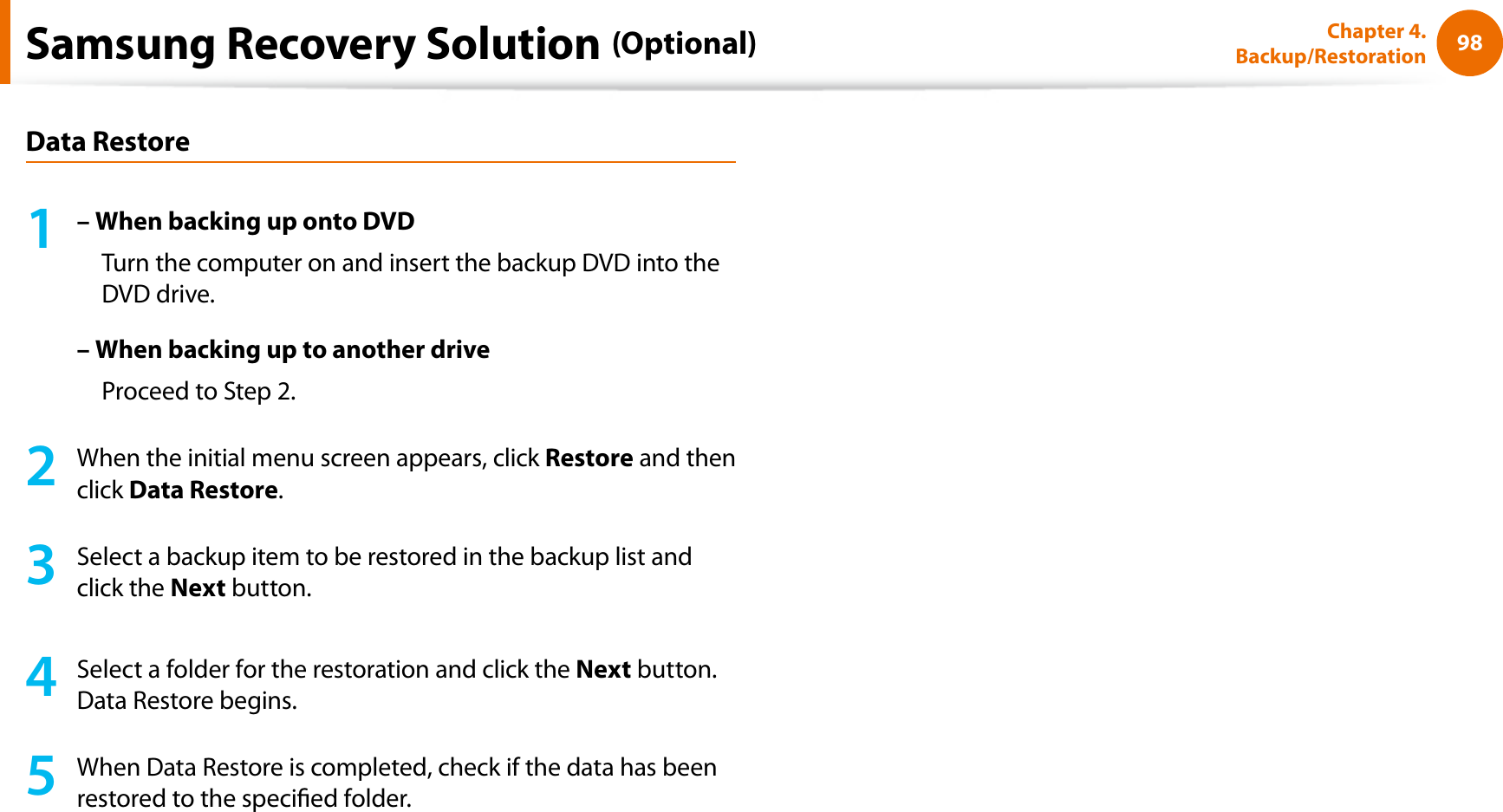 98Chapter 4. Backup/RestorationData Restore1– When backing up onto DVDTurn the computer on and insert the backup DVD into the DVD drive.– When backing up to another driveProceed to Step 2.2When the initial menu screen appears, click Restore and then click Data Restore.3Select a backup item to be restored in the backup list and click the Next button.4Select a folder for the restoration and click the Next button. Data Restore begins.5When Data Restore is completed, check if the data has been restored to the specied folder.Samsung Recovery Solution (Optional)