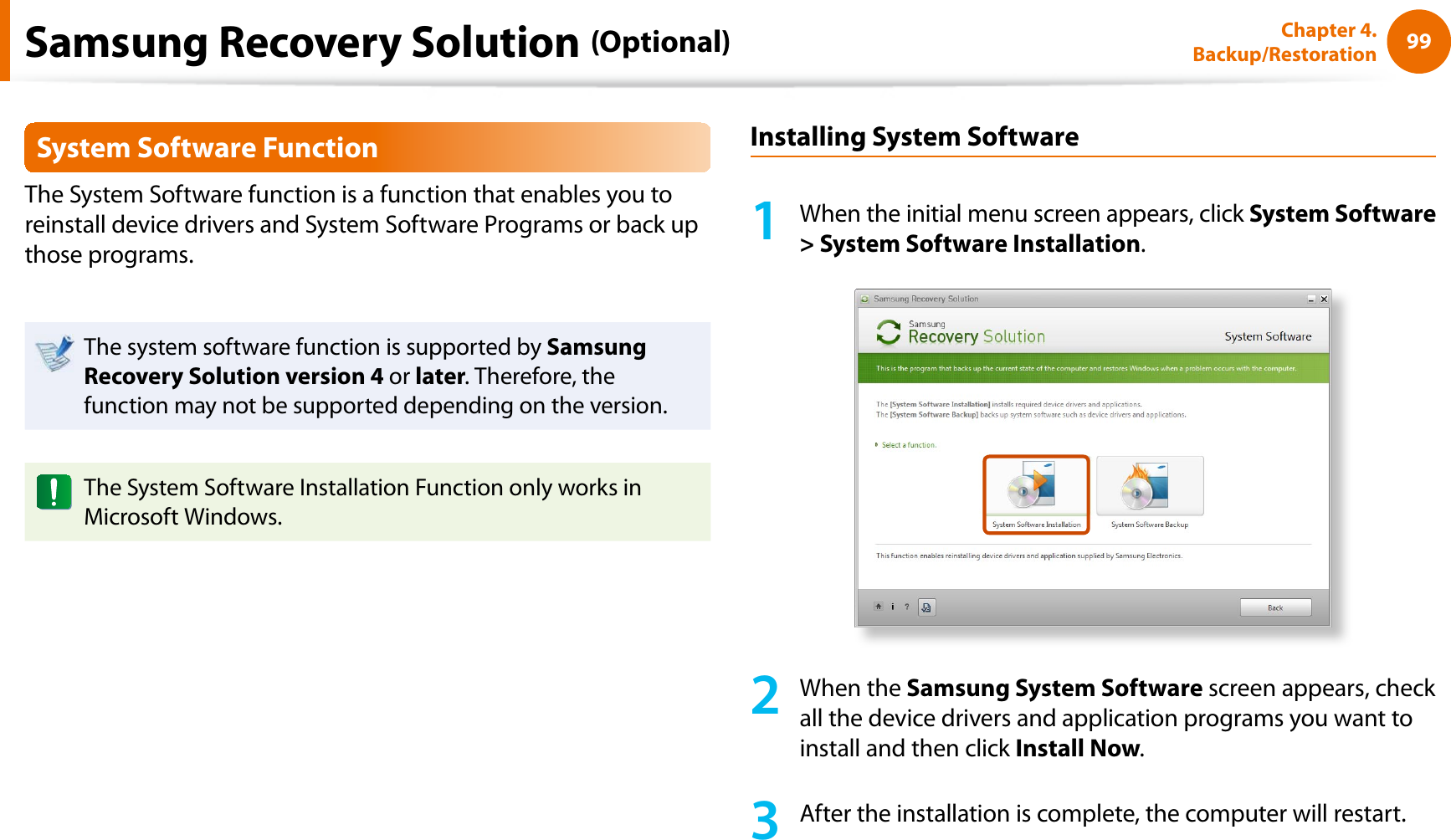 99Chapter 4. Backup/RestorationSystem Software FunctionThe System Software function is a function that enables you to reinstall device drivers and System Software Programs or back up those programs. The system software function is supported by Samsung Recovery Solution version 4 or later. Therefore, the function may not be supported depending on the version.The System Software Installation Function only works in Microsoft Windows.Installing System Software1When the initial menu screen appears, click System Software &gt; System Software Installation.2When the Samsung System Software screen appears, check all the device drivers and application programs you want to install and then click Install Now.3After the installation is complete, the computer will restart.Samsung Recovery Solution (Optional)