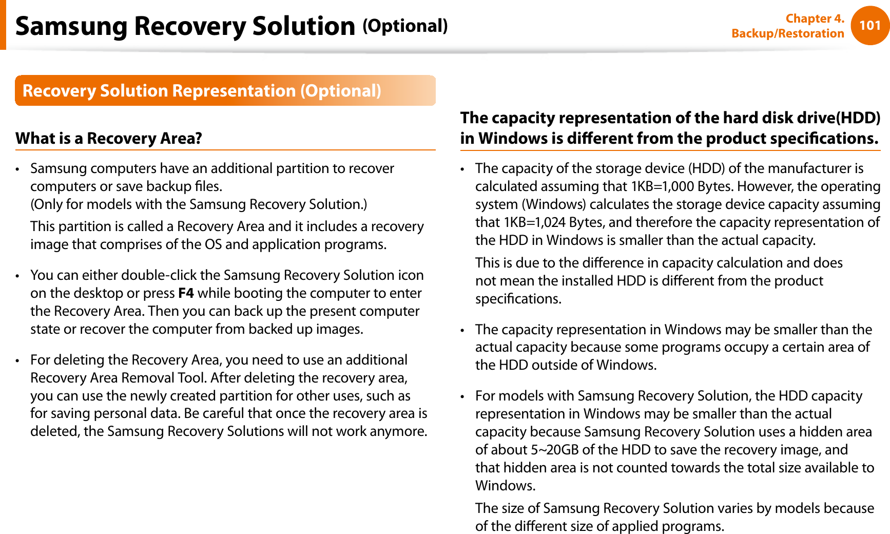 101Chapter 4. Backup/RestorationRecovery Solution Representation (Optional)What is a Recovery Area?Samsung computers have an additional partition to recover tcomputers or save backup les.(Only for models with the Samsung Recovery Solution.)This partition is called a Recovery Area and it includes a recovery image that comprises of the OS and application programs.You can either double-click the Samsung Recovery Solution icon ton the desktop or press F4 while booting the computer to enter the Recovery Area. Then you can back up the present computer state or recover the computer from backed up images.For deleting the Recovery Area, you need to use an additional tRecovery Area Removal Tool. After deleting the recovery area, you can use the newly created partition for other uses, such as for saving personal data. Be careful that once the recovery area is deleted, the Samsung Recovery Solutions will not work anymore.The capacity representation of the hard disk drive(HDD) in Windows is dierent from the product specications.The capacity of the storage device (HDD) of the manufacturer is tcalculated assuming that 1KB=1,000 Bytes. However, the operating system (Windows) calculates the storage device capacity assuming that 1KB=1,024 Bytes, and therefore the capacity representation of the HDD in Windows is smaller than the actual capacity.This is due to the dierence in capacity calculation and does not mean the installed HDD is dierent from the product specications.The capacity representation in Windows may be smaller than the tactual capacity because some programs occupy a certain area of the HDD outside of Windows.For models with Samsung Recovery Solution, the HDD capacity trepresentation in Windows may be smaller than the actual capacity because Samsung Recovery Solution uses a hidden area of about 5~20GB of the HDD to save the recovery image, and that hidden area is not counted towards the total size available to Windows.The size of Samsung Recovery Solution varies by models because of the dierent size of applied programs.Samsung Recovery Solution (Optional)
