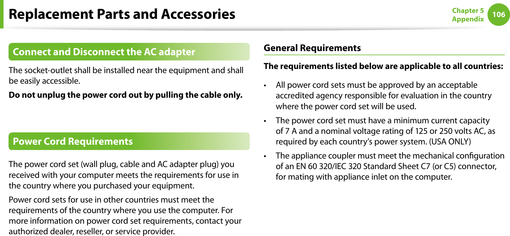 106Chapter 5AppendixReplacement Parts and AccessoriesConnect and Disconnect the AC adapterThe socket-outlet shall be installed near the equipment and shall be easily accessible.Do not unplug the power cord out by pulling the cable only.Power Cord RequirementsThe power cord set (wall plug, cable and AC adapter plug) you received with your computer meets the requirements for use in the country where you purchased your equipment.Power cord sets for use in other countries must meet the requirements of the country where you use the computer. For more information on power cord set requirements, contact your authorized dealer, reseller, or service provider.General RequirementsThe requirements listed below are applicable to all countries:All power cord sets must be approved by an acceptable taccredited agency responsible for evaluation in the country where the power cord set will be used.The power cord set must have a minimum current capacity tof 7 A and a nominal voltage rating of 125 or 250 volts AC, as required by each country’s power system. (USA ONLY)The appliance coupler must meet the mechanical conguration tof an EN 60 320/IEC 320 Standard Sheet C7 (or C5) connector, for mating with appliance inlet on the computer.