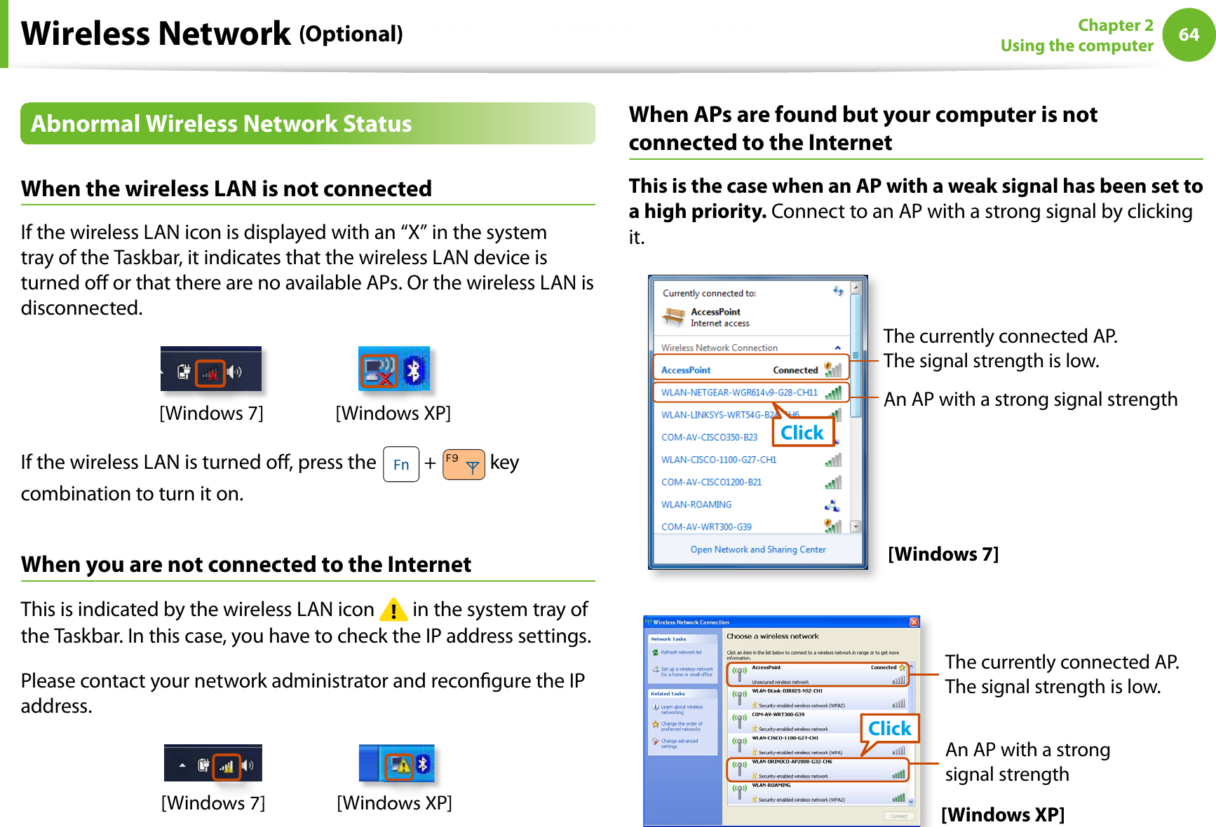 64Chapter 2Using the computerWireless Network (Optional)Abnormal Wireless Network StatusWhen the wireless LAN is not connectedIf the wireless LAN icon is displayed with an “X” in the system tray of the Taskbar, it indicates that the wireless LAN device is turned o or that there are no available APs. Or the wireless LAN is disconnected.[Windows 7] [Windows XP]If the wireless LAN is turned o, press the   +   key combination to turn it on.When you are not connected to the InternetThis is indicated by the wireless LAN icon   in the system tray of the Taskbar. In this case, you have to check the IP address settings.Please contact your network administrator and recongure the IP address.[Windows 7] [Windows XP]ddows XPows 7]ows 7]When APs are found but your computer is not connected to the InternetThis is the case when an AP with a weak signal has been set to a high priority. Connect to an AP with a strong signal by clicking it.An AP with a strong signal strengthAThe currently connected AP. The signal strength is low.Click[Windows 7][Windows XP]An AP with a strong signal strengthThe currently connected AP. The signal strength is low.Click