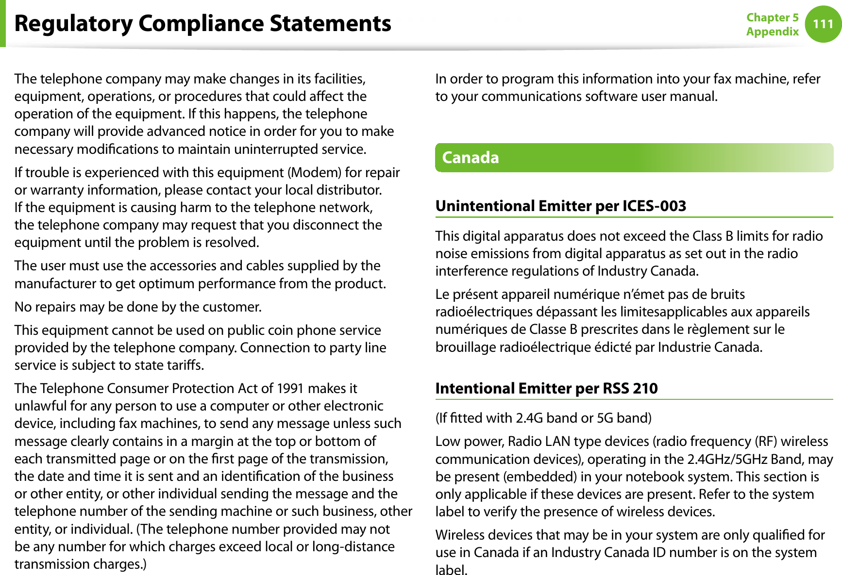 111Chapter 5AppendixThe telephone company may make changes in its facilities, equipment, operations, or procedures that could aect the operation of the equipment. If this happens, the telephone company will provide advanced notice in order for you to make necessary modications to maintain uninterrupted service.If trouble is experienced with this equipment (Modem) for repair or warranty information, please contact your local distributor. If the equipment is causing harm to the telephone network, the telephone company may request that you disconnect the equipment until the problem is resolved.The user must use the accessories and cables supplied by the manufacturer to get optimum performance from the product.No repairs may be done by the customer.This equipment cannot be used on public coin phone service provided by the telephone company. Connection to party line service is subject to state taris.The Telephone Consumer Protection Act of 1991 makes it unlawful for any person to use a computer or other electronic device, including fax machines, to send any message unless such message clearly contains in a margin at the top or bottom of each transmitted page or on the rst page of the transmission, the date and time it is sent and an identication of the business or other entity, or other individual sending the message and the telephone number of the sending machine or such business, other entity, or individual. (The telephone number provided may not be any number for which charges exceed local or long-distance transmission charges.)In order to program this information into your fax machine, refer to your communications software user manual.CanadaUnintentional Emitter per ICES-003This digital apparatus does not exceed the Class B limits for radio noise emissions from digital apparatus as set out in the radio interference regulations of Industry Canada.Le présent appareil numérique n’émet pas de bruits radioélectriques dépassant les limitesapplicables aux appareils numériques de Classe B prescrites dans le règlement sur le brouillage radioélectrique édicté par Industrie Canada.Intentional Emitter per RSS 210(If tted with 2.4G band or 5G band) Low power, Radio LAN type devices (radio frequency (RF) wireless communication devices), operating in the 2.4GHz/5GHz Band, may be present (embedded) in your notebook system. This section is only applicable if these devices are present. Refer to the system label to verify the presence of wireless devices.Wireless devices that may be in your system are only qualied for use in Canada if an Industry Canada ID number is on the system label.Regulatory Compliance Statements