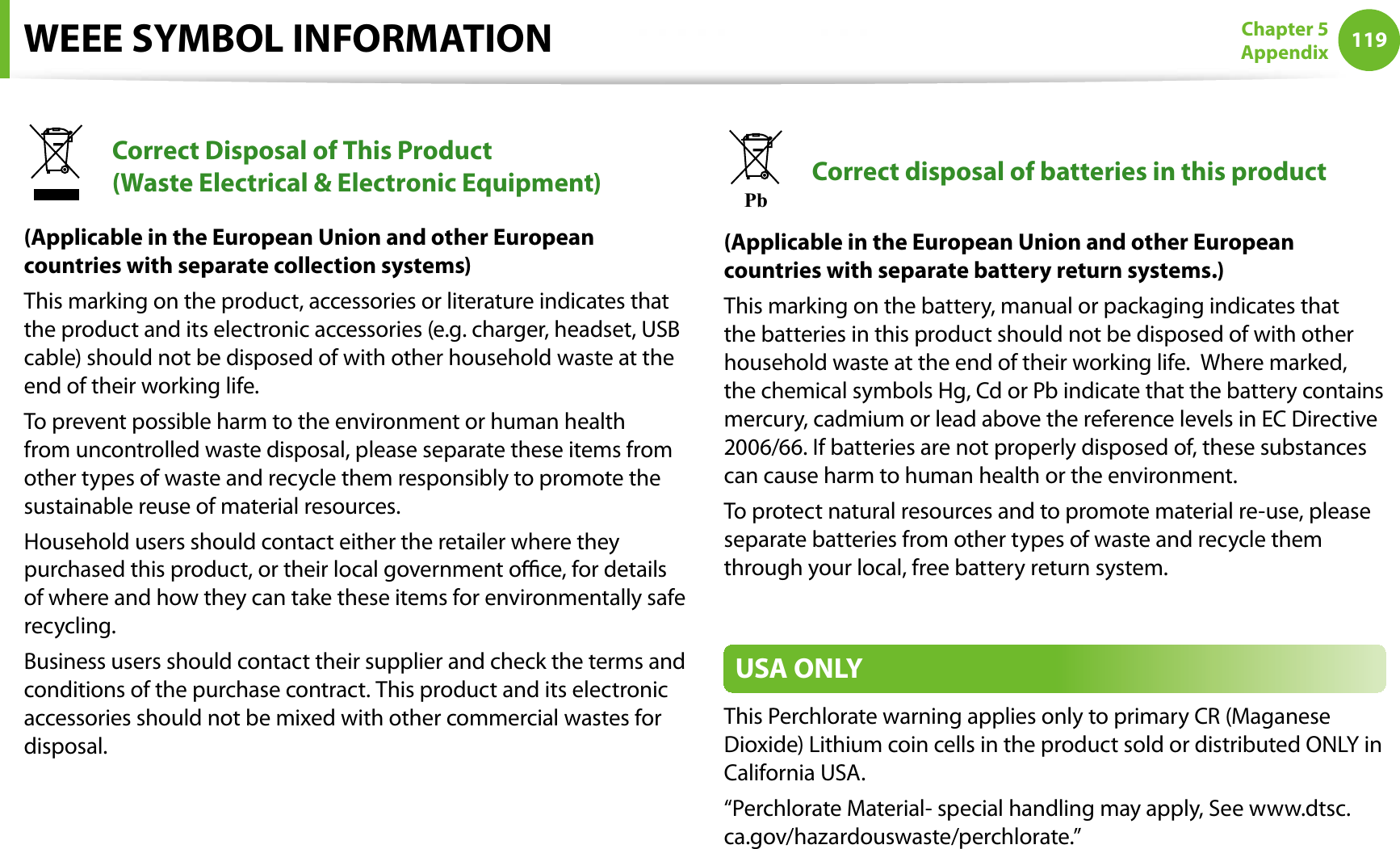 119Chapter 5AppendixWEEE SYMBOL INFORMATIONCorrect Disposal of This Product (Waste Electrical &amp; Electronic Equipment)(Applicable in the European Union and other European countries with separate collection systems)This marking on the product, accessories or literature indicates that the product and its electronic accessories (e.g. charger, headset, USB cable) should not be disposed of with other household waste at the end of their working life. To prevent possible harm to the environment or human health from uncontrolled waste disposal, please separate these items from other types of waste and recycle them responsibly to promote the sustainable reuse of material resources.Household users should contact either the retailer where they purchased this product, or their local government oce, for details of where and how they can take these items for environmentally safe recycling.Business users should contact their supplier and check the terms and conditions of the purchase contract. This product and its electronic accessories should not be mixed with other commercial wastes for disposal.PbCorrect disposal of batteries in this product(Applicable in the European Union and other European countries with separate battery return systems.)This marking on the battery, manual or packaging indicates that the batteries in this product should not be disposed of with other household waste at the end of their working life.  Where marked, the chemical symbols Hg, Cd or Pb indicate that the battery contains mercury, cadmium or lead above the reference levels in EC Directive 2006/66. If batteries are not properly disposed of, these substances can cause harm to human health or the environment.To protect natural resources and to promote material re-use, please separate batteries from other types of waste and recycle them through your local, free battery return system.USA ONLYThis Perchlorate warning applies only to primary CR (Maganese Dioxide) Lithium coin cells in the product sold or distributed ONLY in California USA.“Perchlorate Material- special handling may apply, See www.dtsc.ca.gov/hazardouswaste/perchlorate.”