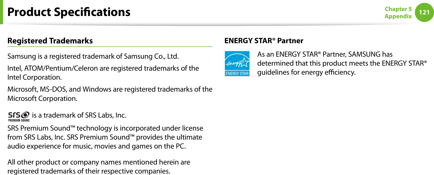 121Chapter 5AppendixProduct SpecicationsRegistered TrademarksSamsung is a registered trademark of Samsung Co., Ltd.Intel, ATOM/Pentium/Celeron are registered trademarks of the Intel Corporation.Microsoft, MS-DOS, and Windows are registered trademarks of the Microsoft Corporation. is a trademark of SRS Labs, Inc.SRS Premium Sound™ technology is incorporated under license from SRS Labs, Inc. SRS Premium Sound™ provides the ultimate audio experience for music, movies and games on the PC.All other product or company names mentioned herein are registered trademarks of their respective companies.ENERGY STAR® PartnerAs an ENERGY STAR® Partner, SAMSUNG has determined that this product meets the ENERGY STAR® guidelines for energy eciency.