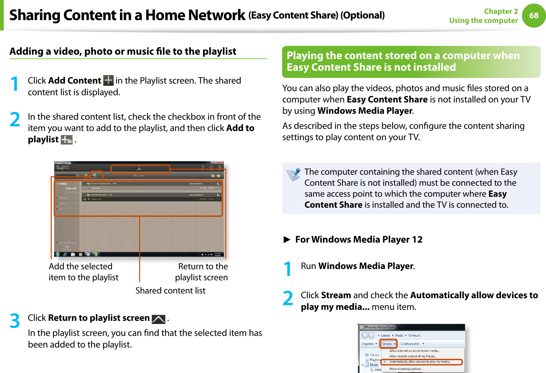 68Chapter 2Using the computerAdding a video, photo or music le to the playlist1Click Add Content  in the Playlist screen. The shared content list is displayed.2In the shared content list, check the checkbox in front of the item you want to add to the playlist, and then click Add to playlist .Add the selected item to the playlistShared content listReturn to the playlist screen3Click Return to playlist screen  .In the playlist screen, you can nd that the selected item has been added to the playlist.Playing the content stored on a computer when Easy Content Share is not installedYou can also play the videos, photos and music les stored on a computer when Easy Content Share is not installed on your TV by using Windows Media Player.As described in the steps below, congure the content sharing settings to play content on your TV.The computer containing the shared content (when Easy Content Share is not installed) must be connected to the same access point to which the computer where Easy Content Share is installed and the TV is connected to.ŹFor Windows Media Player 121Run Windows Media Player.2Click Stream and check the Automatically allow devices to play my media... menu item.Sharing Content in a Home Network (Easy Content Share) (Optional)