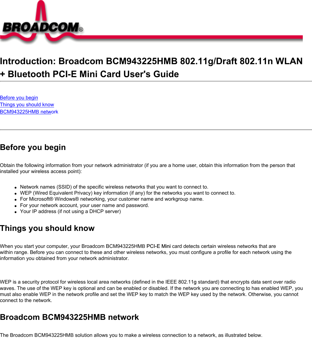 Introduction: Broadcom BCM943225HMB 802.11g/Draft 802.11n WLAN+ Bluetooth PCI-E Mini Card User&apos;s GuideBefore you beginThings you should knowBCM943225HMB network Before you beginObtain the following information from your network administrator (if you are a home user, obtain this information from the person that installed your wireless access point):●     Network names (SSID) of the specific wireless networks that you want to connect to.●     WEP (Wired Equivalent Privacy) key information (if any) for the networks you want to connect to.●     For Microsoft® Windows® networking, your customer name and workgroup name.●     For your network account, your user name and password.●     Your IP address (if not using a DHCP server)Things you should knowWhen you start your computer, your Broadcom BCM943225HMB PCI-E Mini card detects certain wireless networks that are within range. Before you can connect to these and other wireless networks, you must configure a profile for each network using the information you obtained from your network administrator.   WEP is a security protocol for wireless local area networks (defined in the IEEE 802.11g standard) that encrypts data sent over radio waves. The use of the WEP key is optional and can be enabled or disabled. If the network you are connecting to has enabled WEP, you must also enable WEP in the network profile and set the WEP key to match the WEP key used by the network. Otherwise, you cannot connect to the network.Broadcom BCM943225HMB networkThe Broadcom BCM943225HMB solution allows you to make a wireless connection to a network, as illustrated below.