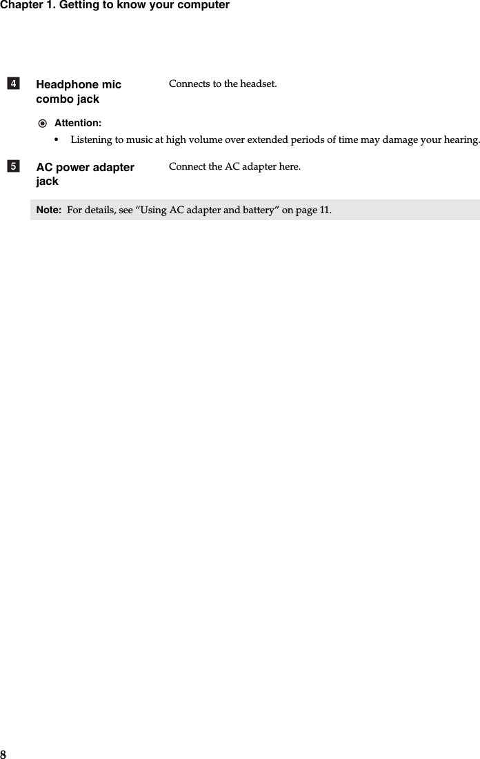 8Chapter 1. Getting to know your computerHeadphone mic combo jackConnects to the headset.Attention:•Listening to music at high volume over extended periods of time may damage your hearing.AC power adapter jackConnect the AC adapter here.Note:  For details, see “Using AC adapter and battery” on page 11.de