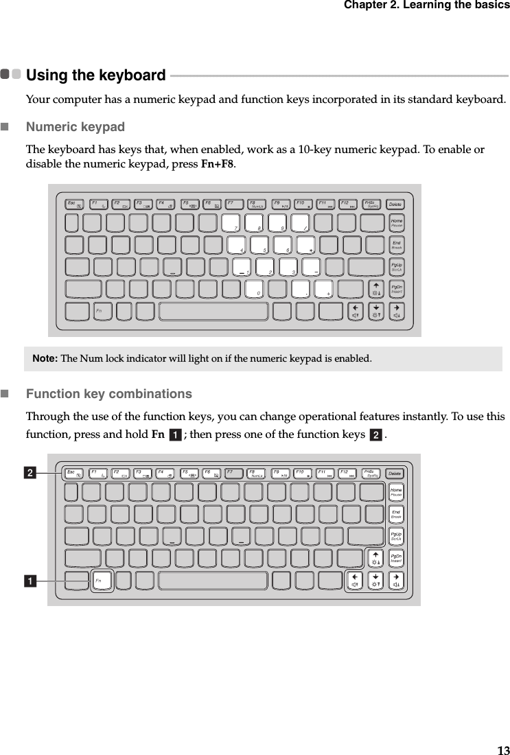 Chapter 2. Learning the basics13Using the keyboard  - - - - - - - - - - - - - - - - - - - - - - - - - - - - - - - - - - - - - - - - - - - - - - - - - - - - - - - - - - - - - - - - - - - - - - - - - - - - - - - - - - - - - - - - - - - - - - - - - - - - - -Your computer has a numeric keypad and function keys incorporated in its standard keyboard.Numeric keypadThe keyboard has keys that, when enabled, work as a 10-key numeric keypad. To enable or disable the numeric keypad, press Fn+F8.Function key combinationsThrough the use of the function keys, you can change operational features instantly. To use this function, press and hold Fn  ; then press one of the function keys  .Note: The Num lock indicator will light on if the numeric keypad is enabled.a bab