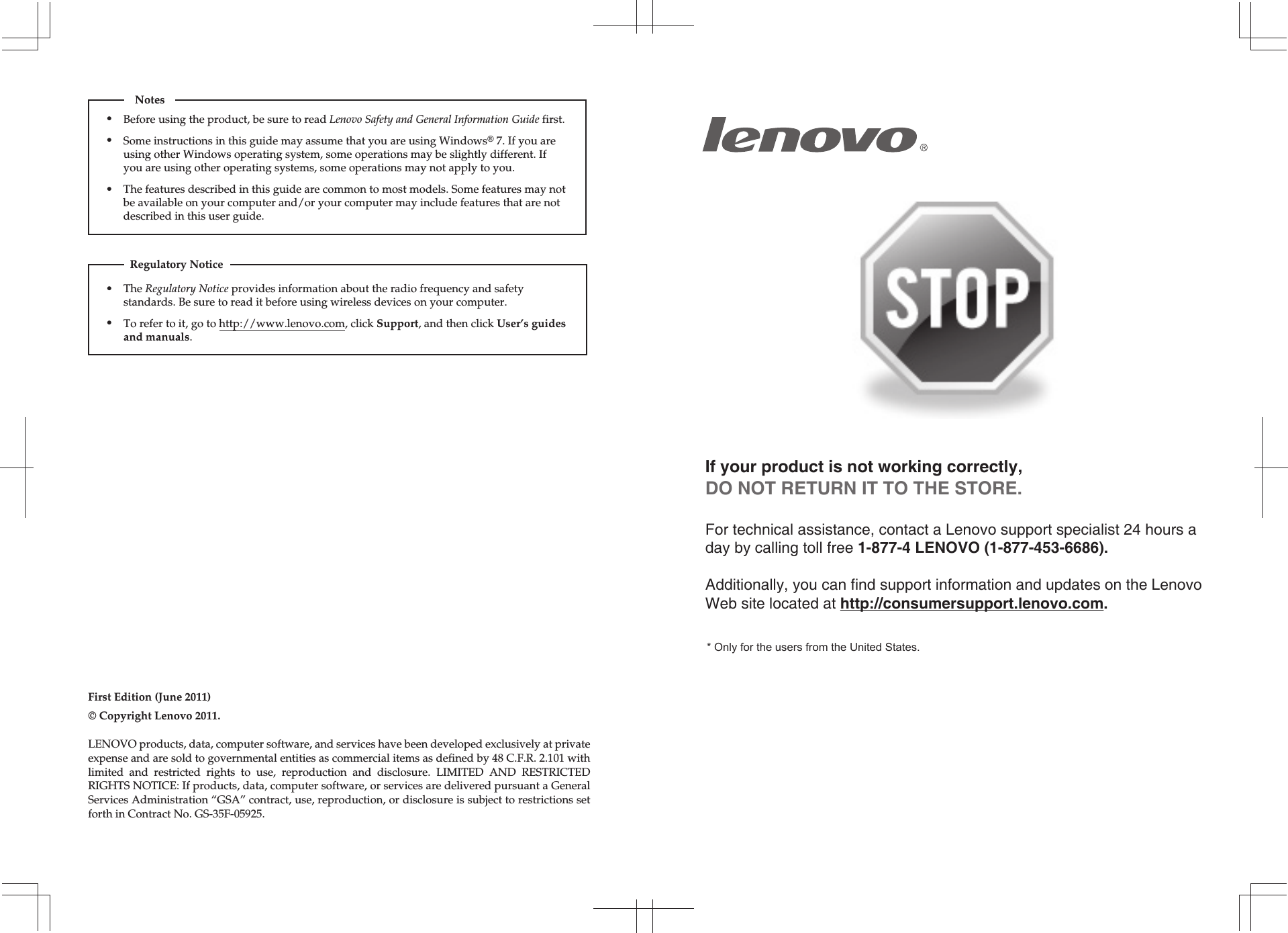 If your product is not working correctly, DO NOT RETURN IT TO THE STORE.For technical assistance, contact a Lenovo support specialist 24 hours a day by calling toll free 1-877-4 LENOVO (1-877-453-6686).   Additionally, you can find support information and updates on the Lenovo Web site located at http://consumersupport.lenovo.com.* Only for the users from the United States.The Regulatory Notice provides information about the radio frequency and safety standards. Be sure to read it before using wireless devices on your computer.To refer to it, go to http://www.lenovo.com, click Support, and then click User’s guides and manuals.Regulatory NoticeFirst Edition (June 2011)© Copyright Lenovo 2011. Before using the product, be sure to read Lenovo Safety and General Information Guide first.The features described in this guide are common to most models. Some features may not be available on your computer and/or your computer may include features that are not described in this user guide.Some instructions in this guide may assume that you are using Windows® 7. If you are using other Windows operating system, some operations may be slightly different. If you are using other operating systems, some operations may not apply to you.LENOVO products, data, computer software, and services have been developed exclusively at private expense and are sold to governmental entities as commercial items as defined by 48 C.F.R. 2.101 with limited and restricted rights to use, reproduction and disclosure. LIMITED AND RESTRICTED RIGHTS NOTICE: If products, data, computer software, or services are delivered pursuant a General Services Administration “GSA” contract, use, reproduction, or disclosure is subject to restrictions set forth in Contract No. GS-35F-05925.Notes•••••