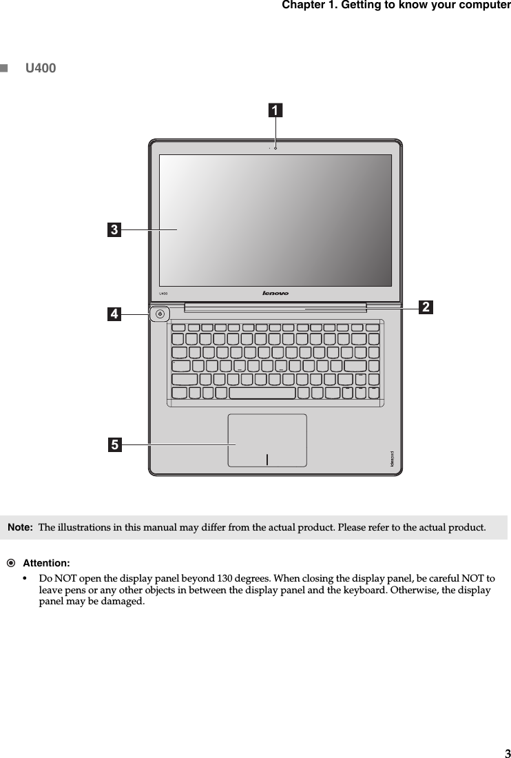 Chapter 1. Getting to know your computer3U400Note:  The illustrations in this manual may differ from the actual product. Please refer to the actual product. Attention:•Do NOT open the display panel beyond 130 degrees. When closing the display panel, be careful NOT to leave pens or any other objects in between the display panel and the keyboard. Otherwise, the display panel may be damaged.3245