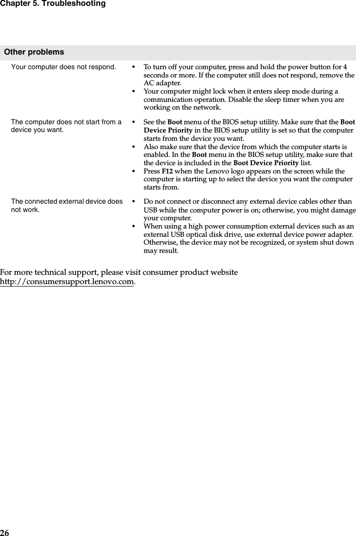 26Chapter 5. TroubleshootingFor more technical support, please visit consumer product website http://consumersupport.lenovo.com.Other problemsYour computer does not respond. •To turn off your computer, press and hold the power button for 4 seconds or more. If the computer still does not respond, remove the AC adapter. •Your computer might lock when it enters sleep mode during a communication operation. Disable the sleep timer when you are working on the network.The computer does not start from a device you want. •See the Boot menu of the BIOS setup utility. Make sure that the Boot  Device Priority in the BIOS setup utility is set so that the computer starts from the device you want. •Also make sure that the device from which the computer starts is enabled. In the Boot menu in the BIOS setup utility, make sure that the device is included in the Boot Device Priority list.•Press F12 when the Lenovo logo appears on the screen while the computer is starting up to select the device you want the computer starts from.The connected external device does not work. •Do not connect or disconnect any external device cables other thanUSB while the computer power is on; otherwise, you might damage your computer.•When using a high power consumption external devices such as an external USB optical disk drive, use external device power adapter. Otherwise, the device may not be recognized, or system shut down may result.