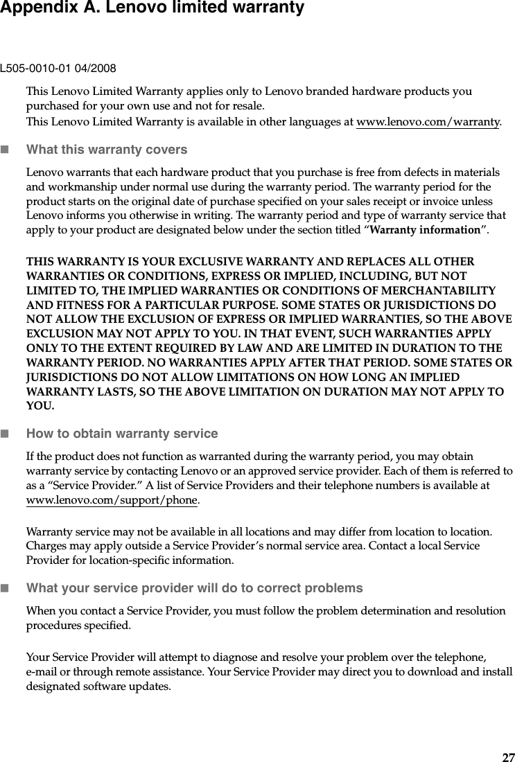 27Appendix A. Lenovo limited warrantyL505-0010-01 04/2008This Lenovo Limited Warranty applies only to Lenovo branded hardware products you purchased for your own use and not for resale. This Lenovo Limited Warranty is available in other languages at www.lenovo.com/warranty.What this warranty coversLenovo warrants that each hardware product that you purchase is free from defects in materials and workmanship under normal use during the warranty period. The warranty period for the product starts on the original date of purchase specified on your sales receipt or invoice unless Lenovo informs you otherwise in writing. The warranty period and type of warranty service that apply to your product are designated below under the section titled “Warranty information”.THIS WARRANTY IS YOUR EXCLUSIVE WARRANTY AND REPLACES ALL OTHER WARRANTIES OR CONDITIONS, EXPRESS OR IMPLIED, INCLUDING, BUT NOT LIMITED TO, THE IMPLIED WARRANTIES OR CONDITIONS OF MERCHANTABILITY AND FITNESS FOR A PARTICULAR PURPOSE. SOME STATES OR JURISDICTIONS DO NOT ALLOW THE EXCLUSION OF EXPRESS OR IMPLIED WARRANTIES, SO THE ABOVE EXCLUSION MAY NOT APPLY TO YOU. IN THAT EVENT, SUCH WARRANTIES APPLY ONLY TO THE EXTENT REQUIRED BY LAW AND ARE LIMITED IN DURATION TO THE WARRANTY PERIOD. NO WARRANTIES APPLY AFTER THAT PERIOD. SOME STATES OR JURISDICTIONS DO NOT ALLOW LIMITATIONS ON HOW LONG AN IMPLIED WARRANTY LASTS, SO THE ABOVE LIMITATION ON DURATION MAY NOT APPLY TO YOU.How to obtain warranty serviceIf the product does not function as warranted during the warranty period, you may obtain warranty service by contacting Lenovo or an approved service provider. Each of them is referred to as a “Service Provider.” A list of Service Providers and their telephone numbers is available at www.lenovo.com/support/phone.Warranty service may not be available in all locations and may differ from location to location. Charges may apply outside a Service Provider’s normal service area. Contact a local Service Provider for location-specific information.What your service provider will do to correct problems When you contact a Service Provider, you must follow the problem determination and resolution procedures specified.Your Service Provider will attempt to diagnose and resolve your problem over the telephone, e-mail or through remote assistance. Your Service Provider may direct you to download and install designated software updates.