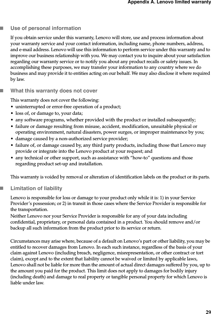 Appendix A. Lenovo limited warranty29Use of personal informationIf you obtain service under this warranty, Lenovo will store, use and process information about your warranty service and your contact information, including name, phone numbers, address, and e-mail address. Lenovo will use this information to perform service under this warranty and to improve our business relationship with you. We may contact you to inquire about your satisfaction regarding our warranty service or to notify you about any product recalls or safety issues. In accomplishing these purposes, we may transfer your information to any country where we do business and may provide it to entities acting on our behalf. We may also disclose it where required by law.What this warranty does not coverThis warranty does not cover the following:• uninterrupted or error-free operation of a product; • loss of, or damage to, your data; • any software programs, whether provided with the product or installed subsequently;• failure or damage resulting from misuse, accident, modification, unsuitable physical or operating environment, natural disasters, power surges, or improper maintenance by you;• damage caused by a non-authorized service provider;• failure of, or damage caused by, any third party products, including those that Lenovo may provide or integrate into the Lenovo product at your request; and• any technical or other support, such as assistance with “how-to” questions and those regarding product set-up and installation.This warranty is voided by removal or alteration of identification labels on the product or its parts. Limitation of liabilityLenovo is responsible for loss or damage to your product only while it is: 1) in your Service Provider’s possession; or 2) in transit in those cases where the Service Provider is responsible for the transportation.Neither Lenovo nor your Service Provider is responsible for any of your data including confidential, proprietary, or personal data contained in a product. You should remove and/or backup all such information from the product prior to its service or return.Circumstances may arise where, because of a default on Lenovo’s part or other liability, you may be entitled to recover damages from Lenovo. In each such instance, regardless of the basis of your claim against Lenovo (including breach, negligence, misrepresentation, or other contract or tort claim), except and to the extent that liability cannot be waived or limited by applicable laws, Lenovo shall not be liable for more than the amount of actual direct damages suffered by you, up to the amount you paid for the product. This limit does not apply to damages for bodily injury (including death) and damage to real property or tangible personal property for which Lenovo is liable under law. 