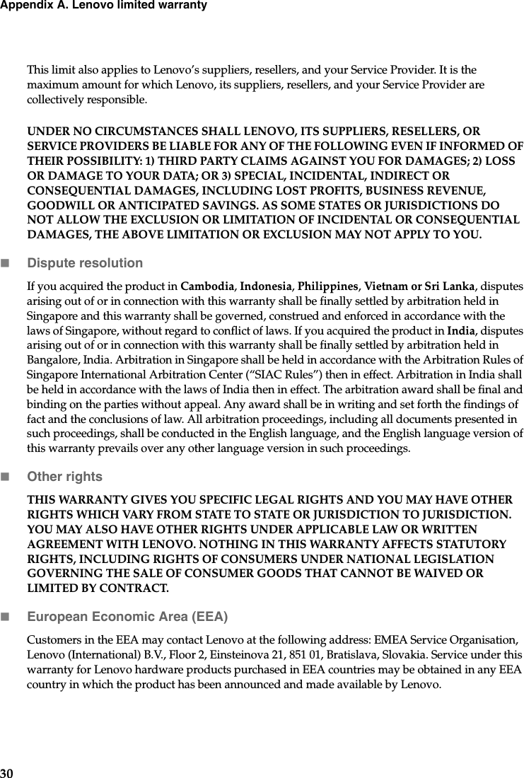 30Appendix A. Lenovo limited warrantyThis limit also applies to Lenovo’s suppliers, resellers, and your Service Provider. It is the maximum amount for which Lenovo, its suppliers, resellers, and your Service Provider are collectively responsible.UNDER NO CIRCUMSTANCES SHALL LENOVO, ITS SUPPLIERS, RESELLERS, OR SERVICE PROVIDERS BE LIABLE FOR ANY OF THE FOLLOWING EVEN IF INFORMED OF THEIR POSSIBILITY: 1) THIRD PARTY CLAIMS AGAINST YOU FOR DAMAGES; 2) LOSS OR DAMAGE TO YOUR DATA; OR 3) SPECIAL, INCIDENTAL, INDIRECT OR CONSEQUENTIAL DAMAGES, INCLUDING LOST PROFITS, BUSINESS REVENUE, GOODWILL OR ANTICIPATED SAVINGS. AS SOME STATES OR JURISDICTIONS DO NOT ALLOW THE EXCLUSION OR LIMITATION OF INCIDENTAL OR CONSEQUENTIAL DAMAGES, THE ABOVE LIMITATION OR EXCLUSION MAY NOT APPLY TO YOU. Dispute resolutionIf you acquired the product in Cambodia, Indonesia, Philippines, Vietnam or Sri Lanka, disputes arising out of or in connection with this warranty shall be finally settled by arbitration held in Singapore and this warranty shall be governed, construed and enforced in accordance with the laws of Singapore, without regard to conflict of laws. If you acquired the product in India, disputes arising out of or in connection with this warranty shall be finally settled by arbitration held in Bangalore, India. Arbitration in Singapore shall be held in accordance with the Arbitration Rules of Singapore International Arbitration Center (“SIAC Rules”) then in effect. Arbitration in India shall be held in accordance with the laws of India then in effect. The arbitration award shall be final and binding on the parties without appeal. Any award shall be in writing and set forth the findings of fact and the conclusions of law. All arbitration proceedings, including all documents presented in such proceedings, shall be conducted in the English language, and the English language version of this warranty prevails over any other language version in such proceedings. Other rightsTHIS WARRANTY GIVES YOU SPECIFIC LEGAL RIGHTS AND YOU MAY HAVE OTHER RIGHTS WHICH VARY FROM STATE TO STATE OR JURISDICTION TO JURISDICTION. YOU MAY ALSO HAVE OTHER RIGHTS UNDER APPLICABLE LAW OR WRITTEN AGREEMENT WITH LENOVO. NOTHING IN THIS WARRANTY AFFECTS STATUTORY RIGHTS, INCLUDING RIGHTS OF CONSUMERS UNDER NATIONAL LEGISLATION GOVERNING THE SALE OF CONSUMER GOODS THAT CANNOT BE WAIVED OR LIMITED BY CONTRACT.European Economic Area (EEA)Customers in the EEA may contact Lenovo at the following address: EMEA Service Organisation, Lenovo (International) B.V., Floor 2, Einsteinova 21, 851 01, Bratislava, Slovakia. Service under this warranty for Lenovo hardware products purchased in EEA countries may be obtained in any EEA country in which the product has been announced and made available by Lenovo. 