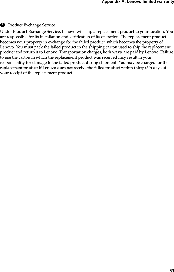 Appendix A. Lenovo limited warranty335Product Exchange ServiceUnder Product Exchange Service, Lenovo will ship a replacement product to your location. You are responsible for its installation and verification of its operation. The replacement product becomes your property in exchange for the failed product, which becomes the property of Lenovo. You must pack the failed product in the shipping carton used to ship the replacement product and return it to Lenovo. Transportation charges, both ways, are paid by Lenovo. Failure to use the carton in which the replacement product was received may result in your responsibility for damage to the failed product during shipment. You may be charged for the replacement product if Lenovo does not receive the failed product within thirty (30) days of your receipt of the replacement product.